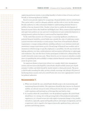 6                                 Financial ReFoRm A Framework for Financial Stability



     supporting	payments	systems,	in	providing	liquidity	to	banks	in	times	of	stress,	and	more	
     broadly	in	maintaining	financial	stability.
        Recent	events	provide	impetus	for	recognizing	a	financial	stability	role	for	central	banks.	
     That	carries	with	it	a	need	for	adequate	authority	and	the	tools	to	carry	out	this	mission.		
     Broader	authority	to	collect	information	helpful	to	understanding	potential	threats	to	
     stability	is	but	one	element	of	this.	Another	is	how	best	to	combat	the	development	of	
     financial	excesses	before	they	build	into	full-fledged	crises.	More	countercyclical	regulatory	
     and	supervisory	policies	are	one	such	tool.	Consideration	of	asset	market	developments	in	
     setting	monetary	policies	has	been	a	controversial	but	important	debate.	
        To	the	extent	that	excessive	use	of	leverage	is	a	recurring	significant	contribution	to	
     potential	financial	instability,	central	banks	may	consider	the	value	of	employing	counter-
     cyclical	tools	that	work	directly	to	avoid	excesses.	Some	form	of	broad-based	collateral	
     requirements	or	margin-setting	authority,	including	authority	to	set	minimum	initial	and	
     maintenance	margin	requirements	across	a	broad	range	of	financial	asset	markets	and	in-
     struments	in	which	leverage	is	typically	employed,	is	a	possibility.	As	with	any	formal	rule-
     making	authority,	over	time,	market	practices	and	innovations	will	develop	to	exploit	gaps	
     and	weaknesses.	Any	rule	that	forces	market	participants	to	hold	more	collateral	than	they	
     would	voluntarily	creates	some	costs.	These,	however,	are	not	reasons	to	abandon	consider-
     ation	of	expanding	the	tools	available	to	temper	extreme	financial	excesses	that	potentially	
     create	far	greater	costs.	
        An	important	element	of	post-crisis	reform	is	to	consider	which	crisis	management	
     actions	and	innovations	developed	by	central	banks	should	usefully	remain	part	of	poli-
     cymakers’	toolkits	and	which	should	be	strictly	limited	or	eliminated	entirely.	The	point	
     is	that	broadly	extending	the	safety	net	may	actually	encourage	risk	taking	to	the	point	of	
     facilitating	future	excesses	and	carry	central	banks	into	areas	more	appropriately	reserved	
     for	political	authorities.	


     recommendation 7:

        a.	 Where	not	already	the	case,	central	banks	should	accept	a	role	in	promoting	and	
           maintaining	financial	stability.	The	expectation	should	be	that	concerns	for	financial	
           stability	are	relevant	not	just	in	times	of	financial	crisis,	but	also	in	times	of	rapid	
           credit	expansion	and	increased	use	of	leverage	that	may	lead	to	crises.
        b.	In	countries	where	the	central	bank	is	not	the	prudential	regulator,	the	central	bank	
           should	have:	(i)	a	strong	role	on	the	governing	body	of	the	prudential	and	markets	
           regulator(s);	(ii)	a	formal	review	role	with	respect	to	proposed	changes	in	key	pruden-
           tial	policies,	especially	capital	and	liquidity	policies	and	margin	arrangements;	and	(iii)	
           a	supervisory	role	in	regard	to	the	largest	systemically	significant	firms,	and	critical	
           payment	and	clearing	systems.
 