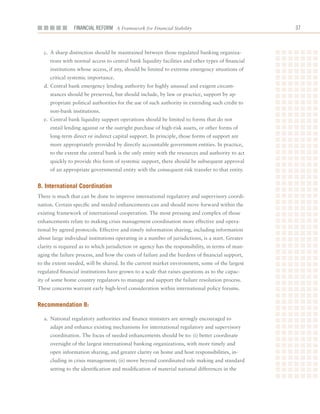 Financial ReFoRm A Framework for Financial Stability                               



  c.	 A	sharp	distinction	should	be	maintained	between	those	regulated	banking	organiza-
     tions	with	normal	access	to	central	bank	liquidity	facilities	and	other	types	of	financial	
     institutions	whose	access,	if	any,	should	be	limited	to	extreme	emergency	situations	of	
     critical	systemic	importance.
  d.	Central	bank	emergency	lending	authority	for	highly	unusual	and	exigent	circum-
     stances	should	be	preserved,	but	should	include,	by	law	or	practice,	support	by	ap-
     propriate	political	authorities	for	the	use	of	such	authority	in	extending	such	credit	to	
     non-bank	institutions.
  e.	 Central	bank	liquidity	support	operations	should	be	limited	to	forms	that	do	not	
     entail	lending	against	or	the	outright	purchase	of	high-risk	assets,	or	other	forms	of	
     long-term	direct	or	indirect	capital	support.	In	principle,	those	forms	of	support	are	
     more	appropriately	provided	by	directly	accountable	government	entities.	In	practice,	
     to	the	extent	the	central	bank	is	the	only	entity	with	the	resources	and	authority	to	act	
     quickly	to	provide	this	form	of	systemic	support,	there	should	be	subsequent	approval	
     of	an	appropriate	governmental	entity	with	the	consequent	risk	transfer	to	that	entity.


8. international Coordination
There	is	much	that	can	be	done	to	improve	international	regulatory	and	supervisory	coordi-
nation.	Certain	specific	and	needed	enhancements	can	and	should	move	forward	within	the	
existing	framework	of	international	cooperation.	The	most	pressing	and	complex	of	those	
enhancements	relate	to	making	crisis	management	coordination	more	effective	and	opera-
tional	by	agreed	protocols.	Effective	and	timely	information	sharing,	including	information	
about	large	individual	institutions	operating	in	a	number	of	jurisdictions,	is	a	start.	Greater	
clarity	is	required	as	to	which	jurisdiction	or	agency	has	the	responsibility,	in	terms	of	man-
aging	the	failure	process,	and	how	the	costs	of	failure	and	the	burdens	of	financial	support,	
to	the	extent	needed,	will	be	shared.	In	the	current	market	environment,	some	of	the	largest	
regulated	financial	institutions	have	grown	to	a	scale	that	raises	questions	as	to	the	capac-
ity	of	some	home	country	regulators	to	manage	and	support	the	failure	resolution	process.	
These	concerns	warrant	early	high-level	consideration	within	international	policy	forums.


recommendation 8:

  a.		National	regulatory	authorities	and	finance	ministers	are	strongly	encouraged	to	
     adapt	and	enhance	existing	mechanisms	for	international	regulatory	and	supervisory	
     coordination.	The	focus	of	needed	enhancements	should	be	to:	(i)	better	coordinate	
     oversight	of	the	largest	international	banking	organizations,	with	more	timely	and	
     open	information	sharing,	and	greater	clarity	on	home	and	host	responsibilities,	in-
     cluding	in	crisis	management;	(ii)	move	beyond	coordinated	rule	making	and	standard	
     setting	to	the	identification	and	modification	of	material	national	differences	in	the	
 