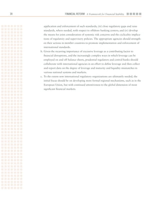Financial ReFoRm A Framework for Financial Stability



       application	and	enforcement	of	such	standards;	(iii)	close	regulatory	gaps	and	raise	
       standards,	where	needed,	with	respect	to	offshore	banking	centers;	and	(iv)	develop	
       the	means	for	joint	consideration	of	systemic	risk	concerns	and	the	cyclicality	implica-
       tions	of	regulatory	and	supervisory	policies.	The	appropriate	agencies	should	strength-
       en	their	actions	in	member	countries	to	promote	implementation	and	enforcement	of	
       international	standards.
     b.	Given	the	recurring	importance	of	excessive	leverage	as	a	contributing	factor	to	
       financial	disruptions,	and	the	increasingly	complex	ways	in	which	leverage	can	be	
       employed	on	and	off	balance	sheets,	prudential	regulators	and	central	banks	should	
       collaborate	with	international	agencies	in	an	effort	to	define	leverage	and	then	collect	
       and	report	data	on	the	degree	of	leverage	and	maturity	and	liquidity	mismatches	in	
       various	national	systems	and	markets.
     c.	 To	the	extent	new	international	regulatory	organizations	are	ultimately	needed,	the	
       initial	focus	should	be	on	developing	more	formal	regional	mechanisms,	such	as	in	the	
       European	Union,	but	with	continued	attentiveness	to	the	global	dimension	of	most	
       significant	financial	markets.	
 
