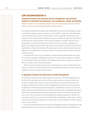 0                              Financial ReFoRm A Framework for Financial Stability



     Core reCommenDation iii
     institutional policies and standards must be strengthened, with particular
     emphasis on standards for governance, risk management, capital, and liquidity.
     Regulatory	policies	and	accounting	standards	must	also	guard	against	procyclical	effects	
     and	be	consistent	with	maintaining	prudent	business	practices.


     In	a	market-based	financial	system,	many	stakeholders	are	involved:	shareholders,	manag-
     ers	and	other	employees,	clients,	regulators,	and	the	public	at	large.	For	each	stakeholder,	
     costs	and	benefits	and	risks	and	rewards	should—as	far	as	possible—be	balanced.	A	pre-
     requisite	for	this	is	that	incentives	should	be	consistent	with	the	principle	that	risks	should	
     be	borne	by	those	who	take	them.	The	more	this	condition	is	satisfied—and	one	role	of	
     public	policy	is	to	help	bring	this	about—the	more	the	risk	of	systemic	instability	is	re-
     duced.	A	second	prerequisite	is	that	risks	must	be	as	transparent	as	possible	to	the	relevant	
     stakeholders	in	financial	institutions.	The	more	opaque	are	the	risks	being	taken,	the	more	
     difficult	it	is	for	stakeholders	to	ascertain	if	there	is	reasonable	balance	between	risks	and	
     expected	rewards.
       In	looking	back	at	the	array	of	problems	encountered	during	this	financial	crisis,	there	
     are	numerous	examples	of	misaligned	incentives,	of	incentives	that	contribute	to	instabil-
     ity	and	cyclicality	in	financial	markets,	and	of	shortcomings	in	the	transparency	of	risks,	in	
     firms,	in	markets,	and	in	structured	products.
       The	first	step	toward	improving	incentives	and	transparency	must	be	taken	at	the	level	
     of	private	sector	firms	central	to	financial	risk	intermediation.	Further	steps	can	be	taken	by	
     regulators	and	by	accounting	standard	setters.	


     9. regulatory Standards for governance and risk management
     To	be	effective	and	sustainable,	improvements	in	governance	and	risk	management	must	
     be	driven	by	leadership	in	private	sector	firms	incorporated	into	a	business	culture	that	
     promotes	discipline	and	a	focus	on	long-run	performance.	Direction	for	that	must	start	
     at	the	top,	with	boards	of	directors	that	are	engaged	and	up	to	the	task	of	overseeing	the	
     complexities	of	modern	financial	risk	management.	Complexities	cannot	be	an	excuse	for	
     poorly	prepared	and	informed	boards.	In	the	first	instance,	senior	management	has	respon-
     sibility	for	providing	boards	with	timely	information,	and,	if	necessary,	the	training	neces-
     sary	to	use	it.	In	turn,	boards	must	be	populated	with	sufficient	expertise	to	absorb	such	
     information	and	act	on	it,	if	need	be	with	the	benefit	of	independent	outside	advice.	If	these	
     criteria	cannot	be	met,	the	argument	for	reducing	the	size	and	complexity	of	these	organiza-
     tions	becomes	relevant.	
       In	terms	of	specific	improvements	in	firm	risk	management	practices,	leading	firms	in	the	
     financial	industry	have	in	recent	years	together	assessed	their	capacity	and	willingness	to	
 