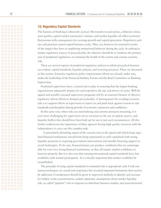 2                             Financial ReFoRm A Framework for Financial Stability



     10. regulatory Capital Standards
     The	business	of	banking	is	inherently	cyclical.	Movements	in	asset	prices,	collateral	values,	
     asset	quality,	capital	market	transaction	volumes,	and	market	liquidity	all	reflect	economic	
     fluctuations	with	consequences	for	earnings	growth	and	capital	generation.	Regulatory	poli-
     cies	and	practices	cannot	repeal	business	cycles.	They	can,	however,	be	assessed	in	terms	
     of	the	impact	they	have	in	amplifying	institutional	behavior	during	the	cycle.	In	seeking	to	
     temper	regulatory	sources	of	procyclicality,	the	objective	should	be	to	reinforce	the	primary	
     aim	of	prudential	regulation—to	maintain	the	health	of	the	system	and	contain	systemic	
     risk.
        There	are	several	aspects	of	prudential	regulatory	policies	in	which	procyclical	features	
     are	evident:	capital	standards,	liquidity	policies,	and	reserving	practices.	These	are	discussed	
     in	this	section.	Extensive	regulatory	policy	improvement	efforts	are	already	under	way,	
     under	the	leadership	of	the	Financial	Stability	Forum	and	the	Basel	Committee	on	Banking	
     Supervision.	
        Prudential	supervisors	have	a	critical	role	to	play	in	ensuring	that	the	largest	banking	
     organizations	adequately	prepare	for	and	respond	to	the	ups	and	downs	of	cycles.	Well-de-
     signed	and	sensibly	executed	supervisory	programs	will	be	an	essential	element	of	effective	
     regulatory	reform	efforts	to	dampen	procyclicality.	A	starting	point	for	avoiding	excessive	
     risk	is	to	support	efforts	of	supervisors	to	report	on	and	push	back	against	erosion	in	risk	
     standards	and	discipline	during	periods	of	economic	expansion	and	confidence.	
        In	this	same	vein,	when	risks	are	materializing	and	extreme	pressures	mounting,	it	is	
     even	more	challenging	for	supervisors	not	to	overreact	to	the	use	of	capital,	reserve,	and	
     liquidity	buffers	that	should	have	been	built	up	for	use	in	just	such	circumstances.	All	this	
     further	underscores	the	importance	of	these	agencies	having	high-quality	resources	with	the	
     independence	to	carry	out	this	complex	task.
        			A	particularly	disturbing	aspect	of	the	current	crisis	is	the	speed	with	which	large	regu-
     lated	financial	institutions	moved	from	being	represented	as	well	capitalized	with	strong	
     liquidity	positions	to	requiring	government	interventions	and	sizeable	financing	support	to	
     avoid	bankruptcy.	To	be	sure,	financial	panics	can	produce	conditions	that	are	unmanage-
     able	for	even	very	strong	financial	institutions,	as	they	all	require	market	confidence	to	
     function	properly.	But	it	is	also	true	that	existing	international	capital	standards	have	lost	
     credibility	with	market	participants.		It	is	critically	important	that	market	credibility	be	
     reestablished.
        The	principle	of	tying	capital	standards	to	estimated	risk	is	appropriate	only	if	risk	esti-
     mation	techniques	are	sound	and	experience	has	revealed	important	limitations	that	need	to	
     be	addressed.	Consideration	should	be	given	to	improved	methods	to	identify	and	account	
     for	hidden	credit	concentrations,	unduly	optimistic	assumptions	about	market	liquidity	
     risk,	so	called	“pipeline”	risk	in	originate-to-distribute	business	models,	and	noncontractual	
 