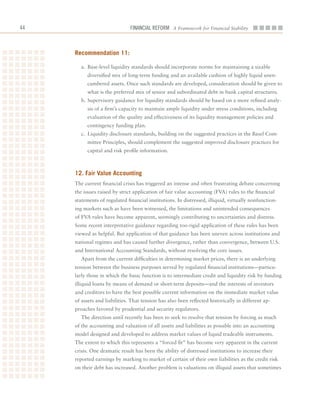 Financial ReFoRm A Framework for Financial Stability



     recommendation 11:

       a.	 Base-level	liquidity	standards	should	incorporate	norms	for	maintaining	a	sizable	
          diversified	mix	of	long-term	funding	and	an	available	cushion	of	highly	liquid	unen-
          cumbered	assets.	Once	such	standards	are	developed,	consideration	should	be	given	to	
          what	is	the	preferred	mix	of	senior	and	subordinated	debt	in	bank	capital	structures.
       b.	Supervisory	guidance	for	liquidity	standards	should	be	based	on	a	more	refined	analy-
          sis	of	a	firm’s	capacity	to	maintain	ample	liquidity	under	stress	conditions,	including	
          evaluation	of	the	quality	and	effectiveness	of	its	liquidity	management	policies	and	
          contingency	funding	plan.
       c.	 Liquidity	disclosure	standards,	building	on	the	suggested	practices	in	the	Basel	Com-
          mittee	Principles,	should	complement	the	suggested	improved	disclosure	practices	for	
          capital	and	risk	profile	information.



     12. fair Value accounting
     The	current	financial	crisis	has	triggered	an	intense	and	often	frustrating	debate	concerning	
     the	issues	raised	by	strict	application	of	fair	value	accounting	(FVA)	rules	to	the	financial	
     statements	of	regulated	financial	institutions.	In	distressed,	illiquid,	virtually	nonfunction-
     ing	markets	such	as	have	been	witnessed,	the	limitations	and	unintended	consequences	
     of	FVA	rules	have	become	apparent,	seemingly	contributing	to	uncertainties	and	distress.	
     Some	recent	interpretative	guidance	regarding	too-rigid	application	of	these	rules	has	been	
     viewed	as	helpful.	But	application	of	that	guidance	has	been	uneven	across	institutions	and	
     national	regimes	and	has	caused	further	divergence,	rather	than	convergence,	between	U.S.	
     and	International	Accounting	Standards,	without	resolving	the	core	issues.
       Apart	from	the	current	difficulties	in	determining	market	prices,	there	is	an	underlying	
     tension	between	the	business	purposes	served	by	regulated	financial	institutions—particu-
     larly	those	in	which	the	basic	function	is	to	intermediate	credit	and	liquidity	risk	by	funding	
     illiquid	loans	by	means	of	demand	or	short-term	deposits—and	the	interests	of	investors	
     and	creditors	to	have	the	best	possible	current	information	on	the	immediate	market	value	
     of	assets	and	liabilities.	That	tension	has	also	been	reflected	historically	in	different	ap-
     proaches	favored	by	prudential	and	security	regulators.
       The	direction	until	recently	has	been	to	seek	to	resolve	that	tension	by	forcing	as	much	
     of	the	accounting	and	valuation	of	all	assets	and	liabilities	as	possible	into	an	accounting	
     model	designed	and	developed	to	address	market	values	of	liquid	tradeable	instruments.	
     The	extent	to	which	this	represents	a	“forced	fit”	has	become	very	apparent	in	the	current	
     crisis.	One	dramatic	result	has	been	the	ability	of	distressed	institutions	to	increase	their	
     reported	earnings	by	marking	to	market	of	certain	of	their	own	liabilities	as	the	credit	risk	
     on	their	debt	has	increased.	Another	problem	is	valuations	on	illiquid	assets	that	sometimes	
 