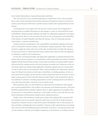 Financial ReFoRm A Framework for Financial Stability                              



have	limited	relationship	to	expected	discounted	cash	flows.
  The	way	forward	is	not	to	abandon	appropriate	consideration	of	fair	value	principles	
but	to	seek	a	better	principles-based	balance	between	the	legitimate	needs	of	investors	for	
useful	current	financial	information	and	the	business	model	of	the	regulated	financial	insti-
tutions.
  A	starting	point	is	to	recognize	the	relevance	for	sound	internal	risk	management	of	
tracking	the	best	available	information	on	the	changes	in	value	of	a	financial	firm’s	assets	
and	liabilities.	Market	pricing	validated,	if	possible,	by	independent	appraisal	is	one	impor-
tant	requirement.	But	it	is	not	necessarily	the	only	one	for	evaluating	risk	and	profitability	
in	the	absence	of	market	liquidity	and	when	the	intrinsic	value	of	continuing	customer	
relationship	is	a	relevant	consideration.
  Another	practical	consideration	is	the	responsibility	of	prudential	regulators	and	super-
visors	to	themselves	monitor,	evaluate,	and	discipline	valuation	practices.	Their	concerns	
must	be	to	judge	the	nature	and	extent	of	the	risks	involved	and	to	consider	the	adequacy	
of	reserve	provisions	to	absorb	potential	losses,	matters	that	cannot	be	fully	encompassed	
in	marking	to	market	in	all	circumstances.
  In	sum,	the	accounting	principles	and	approaches	applicable	to	regulated	financial	insti-
tutions	whose	primary	purpose	is	to	intermediate	credit	and	liquidity	risk	needs	to	be	better	
aligned	with	the	firm’s	business	model.	A	pure	mark-to-market	accounting	model	is	gener-
ally	preferred	for	trading	activities	and	most	elements	of	market	risk.	Variations	on	the	cur-
rent	intent-based	accounting	model	applicable	to	banking	organizations	are	a	better	place	
to	start	for	these	types	of	intermediaries.	More	realistic	guidelines	for	addressing	valuation	
issues	for	illiquid	investments	in	these	types	of	portfolios—including	guidance	on	how	to	
treat	intent-based	changes	and	movements	in	these	instruments	between	accounts—is	also	a	
better	starting	point	for	firms	with	this	business	model. Rigor	in	the	standards	for	alterna-
tive	methods	of	valuation	(including	impairments)	and	for	evaluating	intent	(and	ability	to	
carry	that	intent	through)	is	essential	to	serve	investor	needs.
  More	generally,	there	can	and	should	be	an	improved	level	of	disclosure	and	transpar-
ency	around	regulated	firms’	risk	profiles,	risk	reporting,	and	valuation	practices.	The	more	
flexibility	regulated	firms	and	their	regulators	have	to	apply	appropriate	reasonable	valua-
tion	practices	to	risk	portfolios,	the	greater	is	the	burden	on	them	to	provide	full,	fair,	and	
timely	disclosures	of	information	related	to	their	valuation	practices.
  Finally,	safety	and	soundness	considerations	require	that	regulated	firms	maintain	full	
and	adequate	reserves	for	specific	expected	credit	losses	over	the	life	of	credit	exposures,	
and	general	valuation	reserves	to	deal	with	cyclical	and	liquidity	risks	in	relevant	parts	of	
their	portfolios,	including	derivative	portfolios.	Tensions	in	this	regard	between	accounting	
rules	and	safe	and	sound	banking	practices	should	be	resolved	in	a	way	that	promotes	safe-
ty	and	soundness,	with	full	and	complete	transparency	and	disclosure	of	resulting	reserves.
 