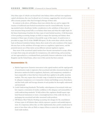 Financial ReFoRm A Framework for Financial Stability                               



Once	these	types	of	vehicles	are	forced	back	onto	balance	sheets	and	back	into	regulatory	
capital	calculations,	they	may	be	phased	out	of	existence,	suggesting	they	served	no	sustain-
able	economic	purpose	other	than	leveraged	arbitrage	of	those	rules.
  In	contrast	to	the	above,	off-balance-sheet	trust	vehicles	that	are	used	to	support	the	
issuance	of	traditional	asset-backed	securitizations	must	be	viewed	differently.	Account-
ing	standard	setters	should	give	further	consideration	to	the	usefulness	of	these	types	of	
trust	structures	being	treated	fully	as	on-balance-sheet	items	and	what	this	might	imply	for	
the	future	functioning	of	markets	for	these	types	of	asset-backed	securities.	A	full	discussion	
of	how	pending	accounting	changes	are	likely	to	impact	the	reporting	and	balance	sheet	
treatment	of	these	types	of	entities	is	beyond	the	scope	of	this	report.	(A	useful	review	is	
provided	on	pages	38–52	of	the	CRMPG	III	report.)	To	the	extent	these	vehicles	also	land	
back	on	financial	institution	balance	sheets,	there	needs	to	be	early	resolution	of	the	impact	
this	may	have	on	the	usefulness	of	leverage	ratios	as	a	regulatory	capital	metric,	and	the	
potential	uneven	use	of	that	metric	across	different	national	regulatory	regimes.
  Since	most	of	the	securitized	capital	markets	have	become	international	in	scope,	efforts	
to	reopen	them	using	new	principles	for	transparency,	risk	underwriting,	and	accounting	
are	best	approached	on	a	coordinated	basis,	particularly	between	authorities	in	the	United	
Kingdom	and	the	United	States,	where	most	of	this	activity	has	been	centered.	


recommendation 13:

  a.	 Market	Supervision:	Extensive	innovation	in	the	capital	markets	and	the	rapid	growth	
     of	securitization	make	it	imperative	that	securitized	and	other	structured	product	and	
     derivatives	markets	be	held	to	regulatory,	disclosure,	and	transparency	standards	at	
     least	comparable	to	those	that	have	historically	been	applied	to	the	public	securities	
     markets.	This	may	require	that	a	broader	range	of	markets	be	monitored,	that	there	
     be	adequate	transparency	as	to	transaction	volumes	and	holdings	across	all	products,	
     and	that	both	credit	and	leverage	elements	of	each	product	be	thoroughly	understood	
     and	monitored.
  b.	Credit	Underwriting	Standards:	The	healthy	redevelopment	of	securitized	credit	mar-
     kets	requires	a	restoration	of	market	confidence	in	the	adequacy	and	sustainability	of	
     credit	underwriting	standards.	To	help	achieve	this,	regulators	should	require	regu-
     lated	financial	institutions	to	retain	a	meaningful	portion	of	the	credit	risk	they	are	
     packaging	into	securitized	and	other	structured	credit	products.	
  c.	 Off-Balance-Sheet	Vehicles:	Pending	accounting	rule	changes	for	the	consolidation	
     of	many	types	of	off-balance-sheet	vehicles	represent	a	positive	and	needed	improve-
     ment.	It	is	important,	before	they	are	fully	implemented,	that	careful	consideration	be	
     given	to	how	these	rules	are	likely	to	impact	efforts	to	restore	the	viability	of	securi-
     tized	credit	markets.		
 