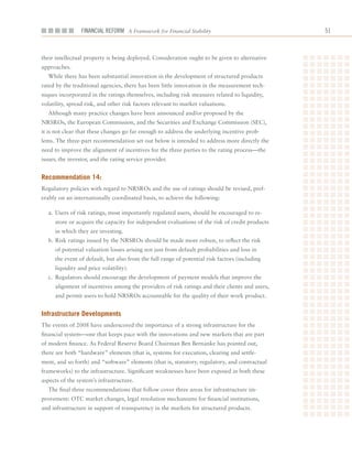Financial ReFoRm A Framework for Financial Stability                            1



their	intellectual	property	is	being	deployed.	Consideration	ought	to	be	given	to	alternative	
approaches.
  While	there	has	been	substantial	innovation	in	the	development	of	structured	products	
rated	by	the	traditional	agencies,	there	has	been	little	innovation	in	the	measurement	tech-
niques	incorporated	in	the	ratings	themselves,	including	risk	measures	related	to	liquidity,	
volatility,	spread	risk,	and	other	risk	factors	relevant	to	market	valuations.
  Although	many	practice	changes	have	been	announced	and/or	proposed	by	the	
NRSROs,	the	European	Commission,	and	the	Securities	and	Exchange	Commission	(SEC),	
it	is	not	clear	that	these	changes	go	far	enough	to	address	the	underlying	incentive	prob-
lems.	The	three-part	recommendation	set	out	below	is	intended	to	address	more	directly	the	
need	to	improve	the	alignment	of	incentives	for	the	three	parties	to	the	rating	process—the	
issuer,	the	investor,	and	the	rating	service	provider.


recommendation 14:
Regulatory	policies	with	regard	to	NRSROs	and	the	use	of	ratings	should	be	revised,	pref-
erably	on	an	internationally	coordinated	basis,	to	achieve	the	following:

  a.	 Users	of	risk	ratings,	most	importantly	regulated	users,	should	be	encouraged	to	re-
     store	or	acquire	the	capacity	for	independent	evaluations	of	the	risk	of	credit	products	
     in	which	they	are	investing.
  b.	Risk	ratings	issued	by	the	NRSROs	should	be	made	more	robust,	to	reflect	the	risk	
     of	potential	valuation	losses	arising	not	just	from	default	probabilities	and	loss	in	
     the	event	of	default,	but	also	from	the	full	range	of	potential	risk	factors	(including	
     liquidity	and	price	volatility).
  c.	 Regulators	should	encourage	the	development	of	payment	models	that	improve	the	
     alignment	of	incentives	among	the	providers	of	risk	ratings	and	their	clients	and	users,	
     and	permit	users	to	hold	NRSROs	accountable	for	the	quality	of	their	work	product.


infrastructure Developments
The	events	of	2008	have	underscored	the	importance	of	a	strong	infrastructure	for	the	
financial	system—one	that	keeps	pace	with	the	innovations	and	new	markets	that	are	part	
of	modern	finance.	As	Federal	Reserve	Board	Chairman	Ben	Bernanke	has	pointed	out,	
there	are	both	“hardware”	elements	(that	is,	systems	for	execution,	clearing	and	settle-
ment,	and	so	forth)	and	“software”	elements	(that	is,	statutory,	regulatory,	and	contractual	
frameworks)	to	the	infrastructure.	Significant	weaknesses	have	been	exposed	in	both	these	
aspects	of	the	system’s	infrastructure.
  The	final	three	recommendations	that	follow	cover	three	areas	for	infrastructure	im-
provement:	OTC	market	changes,	legal	resolution	mechanisms	for	financial	institutions,	
and	infrastructure	in	support	of	transparency	in	the	markets	for	structured	products.
 