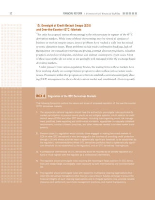 2                              Financial ReFoRm A Framework for Financial Stability



     15. oversight of Credit Default Swaps (CDS)
     and over-the-Counter (otC) markets
     This	crisis	has	exposed	serious	shortcomings	in	the	infrastructure	in	support	of	the	OTC		
     derivatives	markets.	While	some	of	those	shortcomings	may	be	viewed	as	conduct	of	
     business	or	market	integrity	issues,	several	problems	have	reached	a	scale	that	has	raised	
     systemic	disruption	issues.	These	problems	include	trade	confirmation	backlogs,	lack	of	
     transparency	on	transaction	reporting	and	pricing,	contract	closeout	procedures,	valuation	
     practices	and	collateral	disputes,	and	direct	and	indirect	counterparty	credit	issues.	Most	
     of	these	issues	either	do	not	arise	or	are	generally	well	managed	within	the	exchange-based	
     derivative	markets.
        Under	pressure	from	various	regulatory	bodies,	the	leading	firms	in	these	markets	have	
     been	working	closely	on	a	comprehensive	program	to	address	these	infrastructure	weak-
     nesses.	Prominent	within	that	program	are	efforts	to	establish	a	central	counterparty	clear-
     ing	(CCP)	arrangement	for	the	credit	derivatives	market	and	coordinated	efforts	to	greatly	




     Box 4       regulation of the otC Derivatives markets

     The following five points outline the nature and scope of proposed regulation of the over-the-counter
     (OTC) derivatives markets.

     1. The appropriate national regulator should have the authority to promulgate rules applicable to
        market participation to promote sound practices and mitigate systemic risk in relation to credit
        default swaps (CDSs) and other OTC derivatives, including rules regarding sound risk manage-
        ment practices, trade reporting and confirmation standards, appropriate counterparty collateral
        requirements, contract closeout practices, and other measures needed to achieve market trans-
        parency.

     2. Persons subject to regulation would include: those engaged in making two-sided markets in
        CDS or other OTC derivatives or who are engaged in the business of providing credit protection
        through CDS and whose activities reach a systemically significant threshold (to be established by
        the regulator), nonintermediaries whose OTC derivatives portfolios reach a systematically signifi-
        cant threshold (to be established by the regulator), and an OTC derivatives clearinghouse.

     3. A professional intermediary in OTC derivatives would be required to be already regulated as a
        bank or must register with the regulator as a professional intermediary.

     4. The regulator should promulgate rules requiring the reporting of large positions in OTC deriva-
        tives and related large counterparty credit exposure by both intermediaries and nonintermediar-
        ies.

     5. The regulator should promulgate rules with respect to multilateral clearing organizations that
        clear OTC derivatives transactions other than on a securities or futures exchange to ensure the
        financial integrity of such clearing organizations and to mitigate systemic risk, promote reliable
        clearance and settlement, sound risk management practices, and market transparency.
 
