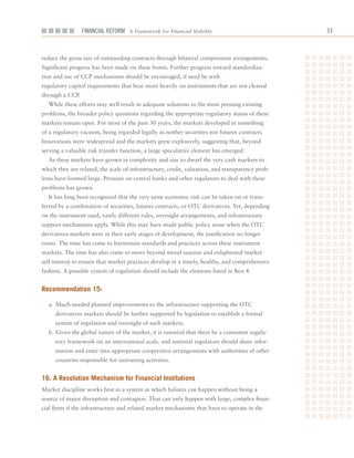 Financial ReFoRm A Framework for Financial Stability                            



reduce	the	gross	size	of	outstanding	contracts	through	bilateral	compression	arrangements.	
Significant	progress	has	been	made	on	these	fronts.	Further	progress	toward	standardiza-
tion	and	use	of	CCP	mechanisms	should	be	encouraged,	if	need	be	with		
regulatory	capital	requirements	that	bear	more	heavily	on	instruments	that	are	not	cleared	
through	a	CCP.
  While	these	efforts	may	well	result	in	adequate	solutions	to	the	most	pressing	existing	
problems,	the	broader	policy	questions	regarding	the	appropriate	regulatory	status	of	these	
markets	remain	open.	For	most	of	the	past	30	years,	the	markets	developed	in	something	
of	a	regulatory	vacuum,	being	regarded	legally	as	neither	securities	nor	futures	contracts.	
Innovations	were	widespread	and	the	markets	grew	explosively,	suggesting	that,	beyond	
serving	a	valuable	risk	transfer	function,	a	large	speculative	element	has	emerged.
  As	these	markets	have	grown	in	complexity	and	size	to	dwarf	the	very	cash	markets	to	
which	they	are	related,	the	scale	of	infrastructure,	credit,	valuation,	and	transparency	prob-
lems	have	loomed	large.	Pressure	on	central	banks	and	other	regulators	to	deal	with	these	
problems	has	grown.
  It	has	long	been	recognized	that	the	very	same	economic	risk	can	be	taken	on	or	trans-
ferred	by	a	combination	of	securities,	futures	contracts,	or	OTC	derivatives.	Yet,	depending	
on	the	instrument	used,	vastly	different	rules,	oversight	arrangements,	and	infrastructure	
support	mechanisms	apply.	While	this	may	have	made	public	policy	sense	when	the	OTC	
derivatives	markets	were	in	their	early	stages	of	development,	the	justification	no	longer	
exists.	The	time	has	come	to	harmonize	standards	and	practices	across	these	instrument	
markets.	The	time	has	also	come	to	move	beyond	moral	suasion	and	enlightened	market	
self-interest	to	ensure	that	market	practices	develop	in	a	timely,	healthy,	and	comprehensive	
fashion.	A	possible	system	of	regulation	should	include	the	elements	listed	in	Box	4.	


recommendation 15:

  a.	 Much-needed	planned	improvements	to	the	infrastructure	supporting	the	OTC	
     derivatives	markets	should	be	further	supported	by	legislation	to	establish	a	formal	
     system	of	regulation	and	oversight	of	such	markets.
  b.	Given	the	global	nature	of	the	market,	it	is	essential	that	there	be	a	consistent	regula-
     tory	framework	on	an	international	scale,	and	national	regulators	should	share	infor-
     mation	and	enter	into	appropriate	cooperative	arrangements	with	authorities	of	other	
     countries	responsible	for	overseeing	activities.


16. a resolution mechanism for financial institutions
Market	discipline	works	best	in	a	system	in	which	failures	can	happen	without	being	a	
source	of	major	disruption	and	contagion.	That	can	only	happen	with	large,	complex	finan-
cial	firms	if	the	infrastructure	and	related	market	mechanisms	that	have	to	operate	in	the	
 