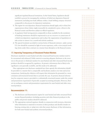 Financial ReFoRm A Framework for Financial Stability                           



     significant	regulated	financial	institutions.	In	the	United	States,	legislation	should	
     establish	a	process	for	managing	the	resolution	of	failed	non-depository	financial	
     institutions	(including	non-bank	affiliates	within	a	bank	holding	company	structure)	
     comparable	to	the	process	for	depository	institutions.
  b.	The	regime	for	non-depository	financial	institutions	should	apply	only	to	those	few	
     organizations	whose	failure	might	reasonably	be	considered	to	pose	a	threat	to	the	
     financial	system	and	therefore	subject	to	official	regulation.		
  c.	 A	regulatory	body	having	powers	comparable	to	those	available	for	the	resolution	
     of	banking	institutions	should	be	empowered	to	act	as	a	receiver	or	conservator	of	
     a	failed	non-depository	organization	and	to	place	the	organization	in	liquidation	or	
     take	action	to	restore	it	to	a	sound	and	solvent	condition.
  d.	The	special	treatment	accorded	to	various	forms	of	financial	contracts		under	current	
     U.S.	law	should	be	examined	in	light	of	recent	experience,	with	a	view	toward	resolv-
     ing	claims	under	these	contracts	in	a	manner	least	disruptive	to	the	financial	system.


17. improving transparency of Structured Product markets
Disclosure	standards	in	asset-backed	and	other	structured	fixed-income	markets	need	to	
be	reexamined	and	enhanced.	Public	interest	in	ensuring	adequate	disclosure	to	the	inves-
tors	in	the	private	or	wholesale	markets	for	asset-backed	and	other	structured	fixed-income	
products	should	be	recognized	by	regulators.	At	present,	information	that	is	likely	to	be	
significant	is	not	generally	available,	and	this	needs	to	be	addressed.
  Once	appropriate	new	disclosure	standards	have	been	agreed,	this	information	should	
be	provided	in	a	manner	that	is	comparable	and	facilitates	analysis	over	time	and	across	
transactions.	Satisfying	this	objective	will	require	that	information	be	presented	in	a	more	
consistent	and	structured	format	than	is	currently	the	case.	At	present,	financial	informa-
tion	for	corporate	issuers	is	provided	in	a	substantially	structured	manner	under	the	content	
and	presentation	requirement	of	generally	accepted	accounting	principles.	However,	there	
are	no	analogous	content	and	presentation	requirements	for	asset-backed	and	other	struc-
tured	products.


recommendation 17:

  a.	 The	disclosure	and	dissemination	regime	for	asset-backed	and	other	structured	fixed-
     income	financial	products	(including	securities	and	other	financial	products)	in	the	
     public	and	private	markets	should	be	enhanced.		
  b.	The	appropriate	national	regulator	should,	in	conjunction	with	investors,	determine	
     what	information	is	material	to	investors	in	these	products	and	should	consider	en-
     hancing	existing	rules	or	adopt	new	rules	that	ensure	disclosure	of	that	information,	
     for	both	asset-backed	and	synthetic	structured	products.
 