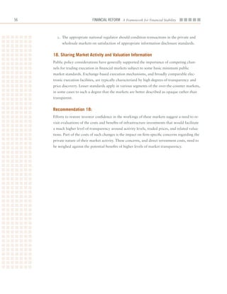 6                            Financial ReFoRm A Framework for Financial Stability



       c.	 The	appropriate	national	regulator	should	condition	transactions	in	the	private	and	
          wholesale	markets	on	satisfaction	of	appropriate	information	disclosure	standards.


     18. Sharing market activity and Valuation information
     Public	policy	considerations	have	generally	supported	the	importance	of	competing	chan-
     nels	for	trading	execution	in	financial	markets	subject	to	some	basic	minimum	public	
     market	standards.	Exchange-based	execution	mechanisms,	and	broadly	comparable	elec-
     tronic	execution	facilities,	are	typically	characterized	by	high	degrees	of	transparency	and	
     price	discovery.	Lesser	standards	apply	in	various	segments	of	the	over-the-counter	markets,	
     in	some	cases	to	such	a	degree	that	the	markets	are	better	described	as	opaque	rather	than	
     transparent.


     recommendation 18:
     Efforts	to	restore	investor	confidence	in	the	workings	of	these	markets	suggest	a	need	to	re-
     visit	evaluations	of	the	costs	and	benefits	of	infrastructure	investments	that	would	facilitate	
     a	much	higher	level	of	transparency	around	activity	levels,	traded	prices,	and	related	valua-
     tions.	Part	of	the	costs	of	such	changes	is	the	impact	on	firm-specific	concerns	regarding	the	
     private	nature	of	their	market	activity.	These	concerns,	and	direct	investment	costs,	need	to	
     be	weighed	against	the	potential	benefits	of	higher	levels	of	market	transparency.
 