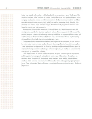 Financial ReFoRm A Framework for Financial Stability



     In	the	year	ahead,	policymakers	will	be	faced	with	an	extraordinary	set	of	challenges.	The	
     financial	crisis	has	yet	to	fully	run	its	course.	Financial	markets	and	institutions	have	yet	to	
     reengage	in	a	healthy	process	of	risk	intermediation.	Real	economies	around	the	world	are	
     experiencing	sharp	contraction,	which	is	likely	to	lead	to	additional	credit	defaults.	Gov-
     ernments	and	central	banks	are	stretching	to	their	limits	with	programs	to	stabilize	both	
     financial	systems	and	real	economies.
       Initiatives	to	address	these	immediate	challenges	must	take	precedence	over	even	the	
     most	pressing	agendas	for	financial	regulatory	reform.	Moreover,	until	the	full	costs	of	the	
     current	crisis	are	known—including	the	financial	costs	from	its	economic	fallout—there	will	
     not	be	clarity	on	the	extent	of	needed	reforms	and	a	sensible	timetable	for	implementing	
     them	and	for	rolling	back	of	greatly	extended	safety	nets.
       The	views	and	recommendations	set	forth	here	represent	an	assessment,	at	one	particu-
     lar	point	in	the	crisis,	as	to	the	needed	elements	of	a	comprehensive	financial	reform	plan.	
     These	suggestions	focus	primarily	on	financial	stability	considerations	and	do	not	cover	in	
     any	detail	other	potential	needed	changes	in	business	practice,	in	market	or	administrative	
     structure,	or	in	competition	policies.
       This	report	should	be	read	in	combination	with	the	prior	extensive	private	sector	and	
     public	sector	reform	proposals	referred	to	in	our	report.		Policymakers	should	have	an	
     extensive	set	of	proposals	for	framing	the	issues	involved	in	the	needed	comprehensive	
     overhaul	of	the	national	and	international	financial	systems	and	suggesting	appropriate	re-
     form.	These	reforms	are	likely	to	be	more	extensive	and	important	than	any	since	the	Great	
     Depression.	
 