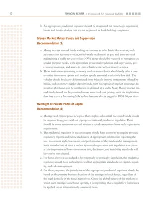 60                           Financial ReFoRm A Framework for Financial Stability



       b.	An	appropriate	prudential	regulator	should	be	designated	for	those	large	investment	
         banks	and	broker-dealers	that	are	not	organized	as	bank	holding	companies.	


     money market mutual funds and Supervision
     recommendation 3:

       a.	 Money	market	mutual	funds	wishing	to	continue	to	offer	bank-like	services,	such	
         as	transaction	account	services,	withdrawals	on	demand	at	par,	and	assurances	of	
         maintaining	a	stable	net	asset	value	(NAV)	at	par	should	be	required	to	reorganize	as	
         special-purpose	banks,	with	appropriate	prudential	regulation	and	supervision,	gov-
         ernment	insurance,	and	access	to	central	bank	lender-of-last-resort	facilities.
       b.	Those	institutions	remaining	as	money	market	mutual	funds	should	only	offer	a	con-
         servative	investment	option	with	modest	upside	potential	at	relatively	low	risk.	The	
         vehicles	should	be	clearly	differentiated	from	federally	insured	instruments	offered	by	
         banks,	such	as	money	market	deposit	funds,	with	no	explicit	or	implicit	assurances	to	
         investors	that	funds	can	be	withdrawn	on	demand	at	a	stable	NAV.	Money	market	mu-
         tual	funds	should	not	be	permitted	to	use	amortized	cost	pricing,	with	the	implication	
         that	they	carry	a	fluctuating	NAV	rather	than	one	that	is	pegged	at	US$1.00	per	share.	


     oversight of Private Pools of Capital
     recommendation 4:

       a.	 Managers	of	private	pools	of	capital	that	employ	substantial	borrowed	funds	should	
         be	required	to	register	with	an	appropriate	national	prudential	regulator.	There	
         should	be	some	minimum	size	and	venture	capital	exemptions	from	such	registration	
         requirement.
       b.		The	prudential	regulator	of	such	managers	should	have	authority	to	require	periodic	
         regulatory	reports	and	public	disclosures	of	appropriate	information	regarding	the	
         size,	investment	style,	borrowing,	and	performance	of	the	funds	under	management.	
         Since	introduction	of	even	a	modest	system	of	registration	and	regulation	can	create	
         a	false	impression	of	lower	investment	risk,	disclosure,	and	suitability	standards	will	
         have	to	be	reevaluated.
       c.		For	funds	above	a	size	judged	to	be	potentially	systemically	significant,	the	prudential	
         regulator	should	have	authority	to	establish	appropriate	standards	for	capital,	liquid-
         ity,	and	risk	management.
       d.		For	these	purposes,	the	jurisdiction	of	the	appropriate	prudential	regulator	should	be	
         based	on	the	primary	business	location	of	the	manager	of	such	funds,	regardless	of	
         the	legal	domicile	of	the	funds	themselves.	Given	the	global	nature	of	the	markets	in	
         which	such	managers	and	funds	operate,	it	is	imperative	that	a	regulatory	framework	
         be	applied	on	an	internationally	consistent	basis.
 