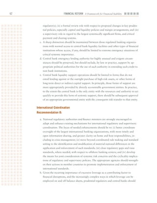 62                           Financial ReFoRm A Framework for Financial Stability



         regulator(s);	(ii)	a	formal	review	role	with	respect	to	proposed	changes	in	key	pruden-
         tial	policies,	especially	capital	and	liquidity	policies	and	margin	arrangements;	and	(iii)	
         a	supervisory	role	in	regard	to	the	largest	systemically	significant	firms,	and	critical	
         payment	and	clearing	systems.
       c.	 A	sharp	distinction	should	be	maintained	between	those	regulated	banking	organiza-
         tions	with	normal	access	to	central	bank	liquidity	facilities	and	other	types	of	financial	
         institutions	whose	access,	if	any,	should	be	limited	to	extreme	emergency	situations	of	
         critical	systemic	importance.
       d.	Central	bank	emergency	lending	authority	for	highly	unusual	and	exigent	circum-
         stances	should	be	preserved,	but	should	include,	by	law	or	practice,	support	by	ap-
         propriate	political	authorities	for	the	use	of	such	authority	in	extending	such	credit	to	
         non-bank	institutions.
       e.	 Central	bank	liquidity	support	operations	should	be	limited	to	forms	that	do	not	
         entail	lending	against	or	the	outright	purchase	of	high-risk	assets,	or	other	forms	of	
         long-term	direct	or	indirect	capital	support.	In	principle,	those	forms	of	support	are	
         more	appropriately	provided	by	directly	accountable	government	entities.	In	practice,	
         to	the	extent	the	central	bank	is	the	only	entity	with	the	resources	and	authority	to	act	
         quickly	to	provide	this	form	of	systemic	support,	there	should	be	subsequent	approval	
         of	an	appropriate	governmental	entity	with	the	consequent	risk	transfer	to	that	entity.


     international Coordination
     recommendation 8:

       a.	 National	regulatory	authorities	and	finance	ministers	are	strongly	encouraged	to	
         adapt	and	enhance	existing	mechanisms	for	international	regulatory	and	supervisory	
         coordination.	The	focus	of	needed	enhancements	should	be	to:	(i)	better	coordinate	
         oversight	of	the	largest	international	banking	organizations,	with	more	timely	and	
         open	information	sharing,	and	greater	clarity	on	home	and	host	responsibilities,	in-
         cluding	in	crisis	management;	(ii)	move	beyond	coordinated	rule	making	and	standard	
         setting	to	the	identification	and	modification	of	material	national	differences	in	the	
         application	and	enforcement	of	such	standards;	(iii)	close	regulatory	gaps	and	raise	
         standards,	where	needed,	with	respect	to	offshore	banking	centers;	and	(iv)	develop	
         the	means	for	joint	consideration	of	systemic	risk	concerns	and	the	cyclicality	implica-
         tions	of	regulatory	and	supervisory	policies.	The	appropriate	agencies	should	strength-
         en	their	actions	in	member	countries	to	promote	implementation	and	enforcement	of	
         international	standards.
       b.	Given	the	recurring	importance	of	excessive	leverage	as	a	contributing	factor	to	
         financial	disruptions,	and	the	increasingly	complex	ways	in	which	leverage	can	be	
         employed	on	and	off	balance	sheets,	prudential	regulators	and	central	banks	should	
 
