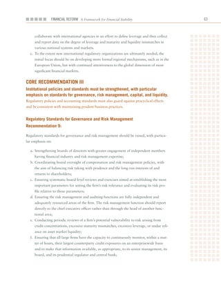 Financial ReFoRm A Framework for Financial Stability                             6



     collaborate	with	international	agencies	in	an	effort	to	define	leverage	and	then	collect	
     and	report	data	on	the	degree	of	leverage	and	maturity	and	liquidity	mismatches	in	
     various	national	systems	and	markets.
  c.	 To	the	extent	new	international	regulatory	organizations	are	ultimately	needed,	the	
     initial	focus	should	be	on	developing	more	formal	regional	mechanisms,	such	as	in	the	
     European	Union,	but	with	continued	attentiveness	to	the	global	dimension	of	most	
     significant	financial	markets.	


Core reCommenDation iii
institutional policies and standards must be strengthened, with particular
emphasis on standards for governance, risk management, capital, and liquidity.
Regulatory	policies	and	accounting	standards	must	also	guard	against	procyclical	effects	
and	be	consistent	with	maintaining	prudent	business	practices.


regulatory Standards for governance and risk management
recommendation 9:

Regulatory	standards	for	governance	and	risk	management	should	be	raised,	with	particu-
lar	emphasis	on:

  a.	 Strengthening	boards	of	directors	with	greater	engagement	of	independent	members	
     having	financial	industry	and	risk	management	expertise;
  b.	Coordinating	board	oversight	of	compensation	and	risk	management	policies,	with	
     the	aim	of	balancing	risk	taking	with	prudence	and	the	long-run	interests	of	and	
     returns	to	shareholders;
  c.	 Ensuring	systematic	board-level	reviews	and	exercises	aimed	at	establishing	the	most	
     important	parameters	for	setting	the	firm’s	risk	tolerance	and	evaluating	its	risk	pro-
     file	relative	to	those	parameters;
  d.	Ensuring	the	risk	management	and	auditing	functions	are	fully	independent	and	
     adequately	resourced	areas	of	the	firm.	The	risk	management	function	should	report	
     directly	to	the	chief	executive	officer	rather	than	through	the	head	of	another	func-
     tional	area;
  e.	 Conducting	periodic	reviews	of	a	firm’s	potential	vulnerability	to	risk	arising	from	
     credit	concentrations,	excessive	maturity	mismatches,	excessive	leverage,	or	undue	reli-
     ance	on	asset	market	liquidity;
  f.	 Ensuring	that	all	large	firms	have	the	capacity	to	continuously	monitor,	within	a	mat-
     ter	of	hours,	their	largest	counterparty	credit	exposures	on	an	enterprisewide	basis	
     and	to	make	that	information	available,	as	appropriate,	to	its	senior	management,	its	
     board,	and	its	prudential	regulator	and	central	bank;
 