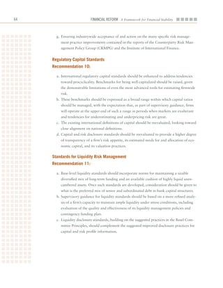 6                           Financial ReFoRm A Framework for Financial Stability



       g.	 Ensuring	industrywide	acceptance	of	and	action	on	the	many	specific	risk	manage-
         ment	practice	improvements	contained	in	the	reports	of	the	Counterparty	Risk	Man-
         agement	Policy	Group	(CRMPG)	and	the	Institute	of	International	Finance.


     regulatory Capital Standards
     recommendation 10:

       a.	 International	regulatory	capital	standards	should	be	enhanced	to	address	tendencies	
         toward	procyclicality.	Benchmarks	for	being	well	capitalized	should	be	raised,	given	
         the	demonstrable	limitations	of	even	the	most	advanced	tools	for	estimating	firmwide	
         risk.
       b.	These	benchmarks	should	be	expressed	as	a	broad	range	within	which	capital	ratios	
         should	be	managed,	with	the	expectation	that,	as	part	of	supervisory	guidance,	firms	
         will	operate	at	the	upper	end	of	such	a	range	in	periods	when	markets	are	exuberant	
         and	tendencies	for	underestimating	and	underpricing	risk	are	great.
       c.	 The	existing	international	definitions	of	capital	should	be	reevaluated,	looking	toward	
         close	alignment	on	national	definitions.
       d.	Capital	and	risk	disclosure	standards	should	be	reevaluated	to	provide	a	higher	degree	
         of	transparency	of	a	firm’s	risk	appetite,	its	estimated	needs	for	and	allocation	of	eco-
         nomic	capital,	and	its	valuation	practices.


     Standards for liquidity risk management
     recommendation 11:

       a.	 Base-level	liquidity	standards	should	incorporate	norms	for	maintaining	a	sizable	
         diversified	mix	of	long-term	funding	and	an	available	cushion	of	highly	liquid	unen-
         cumbered	assets.	Once	such	standards	are	developed,	consideration	should	be	given	to	
         what	is	the	preferred	mix	of	senior	and	subordinated	debt	in	bank	capital	structures.
       b.	Supervisory	guidance	for	liquidity	standards	should	be	based	on	a	more	refined	analy-
         sis	of	a	firm’s	capacity	to	maintain	ample	liquidity	under	stress	conditions,	including	
         evaluation	of	the	quality	and	effectiveness	of	its	liquidity	management	policies	and	
         contingency	funding	plan.
       c.	 Liquidity	disclosure	standards,	building	on	the	suggested	practices	in	the	Basel	Com-
         mittee	Principles,	should	complement	the	suggested	improved	disclosure	practices	for	
         capital	and	risk	profile	information.
 