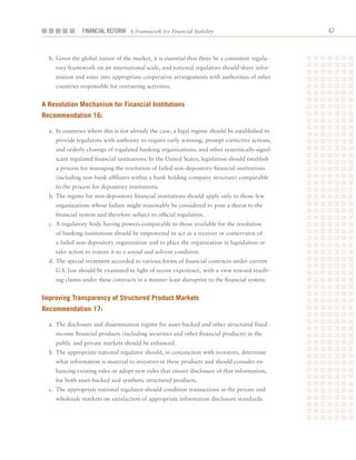 Financial ReFoRm A Framework for Financial Stability                               6



  b.	Given	the	global	nature	of	the	market,	it	is	essential	that	there	be	a	consistent	regula-
    tory	framework	on	an	international	scale,	and	national	regulators	should	share	infor-
    mation	and	enter	into	appropriate	cooperative	arrangements	with	authorities	of	other	
    countries	responsible	for	overseeing	activities.


a resolution mechanism for financial institutions
recommendation 16:

  a.	 In	countries	where	this	is	not	already	the	case,	a	legal	regime	should	be	established	to	
    provide	regulators	with	authority	to	require	early	warning,	prompt	corrective	actions,	
    and	orderly	closings	of	regulated	banking	organizations,	and	other	systemically	signif-
    icant	regulated	financial	institutions.	In	the	United	States,	legislation	should	establish	
    a	process	for	managing	the	resolution	of	failed	non-depository	financial	institutions	
    (including	non-bank	affiliates	within	a	bank	holding	company	structure)	comparable	
    to	the	process	for	depository	institutions.
  b.	The	regime	for	non-depository	financial	institutions	should	apply	only	to	those	few	
    organizations	whose	failure	might	reasonably	be	considered	to	pose	a	threat	to	the	
    financial	system	and	therefore	subject	to	official	regulation.
  c.	 A	regulatory	body	having	powers	comparable	to	those	available	for	the	resolution	
    of	banking	institutions	should	be	empowered	to	act	as	a	receiver	or	conservator	of	
    a	failed	non-depository	organization	and	to	place	the	organization	in	liquidation	or	
    take	action	to	restore	it	to	a	sound	and	solvent	condition.
  d.	The	special	treatment	accorded	to	various	forms	of	financial	contracts	under	current	
    U.S.	law	should	be	examined	in	light	of	recent	experience,	with	a	view	toward	resolv-
    ing	claims	under	these	contracts	in	a	manner	least	disruptive	to	the	financial	system.


improving transparency of Structured Product markets
recommendation 17:

  a.	 The	disclosure	and	dissemination	regime	for	asset-backed	and	other	structured	fixed-
    income	financial	products	(including	securities	and	other	financial	products)	in	the	
    public	and	private	markets	should	be	enhanced.
  b.	The	appropriate	national	regulator	should,	in	conjunction	with	investors,	determine	
    what	information	is	material	to	investors	in	these	products	and	should	consider	en-
    hancing	existing	rules	or	adopt	new	rules	that	ensure	disclosure	of	that	information,	
    for	both	asset-backed	and	synthetic	structured	products.
  c.	 The	appropriate	national	regulator	should	condition	transactions	in	the	private	and	
    wholesale	markets	on	satisfaction	of	appropriate	information	disclosure	standards.
 