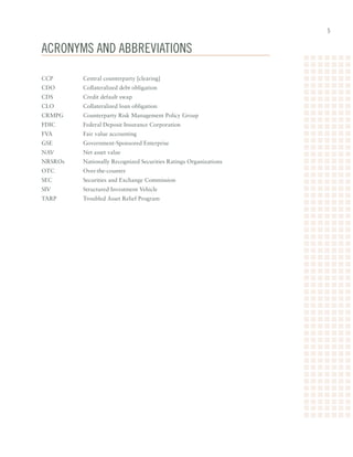 acRonyms and abbReviaTions

CCP	   	   Central	counterparty	[clearing]	
CDO	 	     Collateralized	debt	obligation
CDS	   	   Credit	default	swap
CLO	   	   Collateralized	loan	obligation
CRMPG	     Counterparty	Risk	Management	Policy	Group
FDIC	 	    Federal	Deposit	Insurance	Corporation
FVA	   	   Fair	value	accounting
GSE	   	   Government-Sponsored	Enterprise
NAV	   	   Net	asset	value
NRSROs	    Nationally	Recognized	Securities	Ratings	Organizations
OTC	   	   Over-the-counter	
SEC	   	   Securities	and	Exchange	Commission
SIV	   	   Structured	Investment	Vehicle
TARP	 	    Troubled	Asset	Relief	Program
 