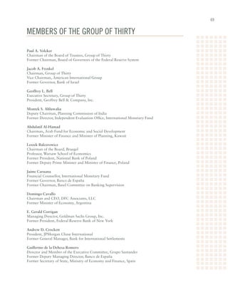 6


membeRs oF The gRoup oF ThiRTy

Paul A. Volcker	
Chairman	of	the	Board	of	Trustees,	Group	of	Thirty	
Former	Chairman,	Board	of	Governors	of	the	Federal	Reserve	System

Jacob A. Frenkel	
Chairman,	Group	of	Thirty	
Vice	Chairman,	American	International	Group	
Former	Governor,	Bank	of	Israel

Geoffrey L. Bell	
Executive	Secretary,	Group	of	Thirty	
President,	Geoffrey	Bell		Company,	Inc.

Montek S. Ahluwalia
Deputy	Chairman,	Planning	Commission	of	India	
Former	Director,	Independent	Evaluation	Office,	International	Monetary	Fund

Abdulatif Al-Hamad	
Chairman,	Arab	Fund	for	Economic	and	Social	Development	
Former	Minister	of	Finance	and	Minister	of	Planning,	Kuwait

Leszek Balcerowicz	
Chairman	of	the	Board,	Bruegel	
Professor,	Warsaw	School	of	Economics	
Former	President,	National	Bank	of	Poland	
Former	Deputy	Prime	Minister	and	Minister	of	Finance,	Poland

Jaime Caruana	
Financial	Counsellor,	International	Monetary	Fund	
Former	Governor,	Banco	de	España	
Former	Chairman,	Basel	Committee	on	Banking	Supervision

Domingo Cavallo	
Chairman	and	CEO,	DFC	Associates,	LLC	
Former	Minister	of	Economy,	Argentina

E. Gerald Corrigan	
Managing	Director,	Goldman	Sachs	Group,	Inc.	
Former	President,	Federal	Reserve	Bank	of	New	York

Andrew D. Crockett	
President,	JPMorgan	Chase	International	
Former	General	Manager,	Bank	for	International	Settlements

Guillermo de la Dehesa Romero	
Director	and	Member	of	the	Executive	Committee,	Grupo	Santander	
Former	Deputy	Managing	Director,	Banco	de	España	
Former	Secretary	of	State,	Ministry	of	Economy	and	Finance,	Spain
 