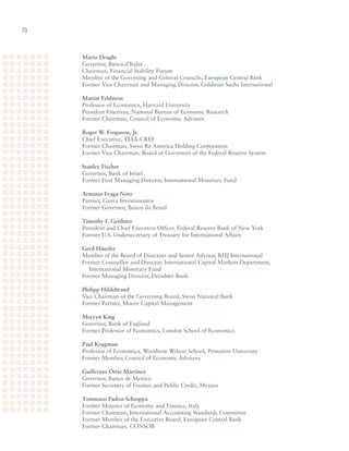 0



     Mario Draghi
     Governor,	Banca	d’Italia	
     Chairman,	Financial	Stability	Forum	
     Member	of	the	Governing	and	General	Councils,	European	Central	Bank		
     Former	Vice	Chairman	and	Managing	Director,	Goldman	Sachs	International

     Martin Feldstein
     Professor	of	Economics,	Harvard	University	
     President	Emeritus,	National	Bureau	of	Economic	Research	
     Former	Chairman,	Council	of	Economic	Advisers

     Roger W. Ferguson, Jr.	
     Chief	Executive,	TIAA-CREF	
     Former	Chairman,	Swiss	Re	America	Holding	Corporation	
     Former	Vice	Chairman,	Board	of	Governors	of	the	Federal	Reserve	System

     Stanley Fischer	
     Governor,	Bank	of	Israel	
     Former	First	Managing	Director,	International	Monetary	Fund

     Arminio Fraga Neto	
     Partner,	Gavea	Investimentos	
     Former	Governor,	Banco	do	Brasil

     Timothy F. Geithner	
     President	and	Chief	Executive	Officer,	Federal	Reserve	Bank	of	New	York	
     Former	U.S.	Undersecretary	of	Treasury	for	International	Affairs

     Gerd Häusler	
     Member	of	the	Board	of	Directors	and	Senior	Advisor,	RHJ	International	
     Former	Counsellor	and	Director,	International	Capital	Markets	Department,		
     	 International	Monetary	Fund	
     Former	Managing	Director,	Dresdner	Bank

     Philipp Hildebrand
     Vice	Chairman	of	the	Governing	Board,	Swiss	National	Bank	
     Former	Partner,	Moore	Capital	Management

     Mervyn King
     Governor,	Bank	of	England	
     Former	Professor	of	Economics,	London	School	of	Economics

     Paul Krugman	
     Professor	of	Economics,	Woodrow	Wilson	School,	Princeton	University	
     Former	Member,	Council	of	Economic	Advisors

     Guillermo Ortiz Martinez	
     Governor,	Banco	de	Mexico	
     Former	Secretary	of	Finance	and	Public	Credit,	Mexico

     Tommaso Padoa-Schioppa	
     Former	Minister	of	Economy	and	Finance,	Italy	
     Former	Chairman,	International	Accounting	Standards	Committee	
     Former	Member	of	the	Executive	Board,	European	Central	Bank	
     Former	Chairman,	CONSOB
 