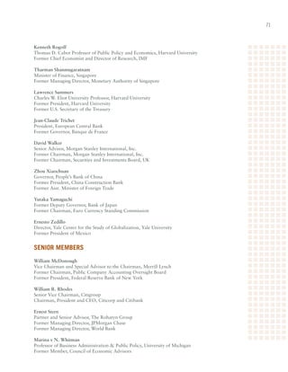1



Kenneth Rogoff
Thomas	D.	Cabot	Professor	of	Public	Policy	and	Economics,	Harvard	University	
Former	Chief	Economist	and	Director	of	Research,	IMF

Tharman Shanmugaratnam
Minister	of	Finance,	Singapore	
Former	Managing	Director,	Monetary	Authority	of	Singapore

Lawrence Summers
Charles	W.	Eliot	University	Professor,	Harvard	University	
Former	President,	Harvard	University	
Former	U.S.	Secretary	of	the	Treasury

Jean-Claude Trichet	
President,	European	Central	Bank	
Former	Governor,	Banque	de	France

David Walker	
Senior	Advisor,	Morgan	Stanley	International,	Inc.	
Former	Chairman,	Morgan	Stanley	International,	Inc.	
Former	Chairman,	Securities	and	Investments	Board,	UK

Zhou Xiaochuan
Governor,	People’s	Bank	of	China	
Former	President,	China	Construction	Bank	
Former	Asst.	Minister	of	Foreign	Trade

Yutaka Yamaguchi	
Former	Deputy	Governor,	Bank	of	Japan	
Former	Chairman,	Euro	Currency	Standing	Commission

Ernesto Zedillo	
Director,	Yale	Center	for	the	Study	of	Globalization,	Yale	University	
Former	President	of	Mexico


Senior memBerS
William McDonough	
Vice	Chairman	and	Special	Advisor	to	the	Chairman,	Merrill	Lynch	
Former	Chairman,	Public	Company	Accounting	Oversight	Board	
Former	President,	Federal	Reserve	Bank	of	New	York

William R. Rhodes	
Senior	Vice	Chairman,	Citigroup	
Chairman,	President	and	CEO,	Citicorp	and	Citibank

Ernest Stern	
Partner	and	Senior	Advisor,	The	Rohatyn	Group	
Former	Managing	Director,	JPMorgan	Chase	
Former	Managing	Director,	World	Bank

Marina v N. Whitman	
Professor	of	Business	Administration		Public	Policy,	University	of	Michigan	
Former	Member,	Council	of	Economic	Advisors
 