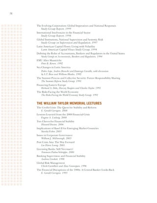 The	Evolving	Corporation:	Global	Imperatives	and	National	Responses	
     	 Study Group Report. 1999
     International	Insolvencies	in	the	Financial	Sector	
     	 Study Group Report. 1998
     Global	Institutions,	National	Supervision	and	Systemic	Risk	
     	 Study Group on Supervision and Regulation. 1997
     Latin	American	Capital	Flows:	Living	with	Volatility	
     	 Latin American Capital Flows Study Group. 1994
     Defining	the	Roles	of	Accountants,	Bankers	and	Regulators	in	the	United	States	
     	 Study Group on Accountants, Bankers and Regulators. 1994
     EMU After Maastricht
         Peter B. Kenen. 1992
     Sea Changes in Latin America
         Pedro Aspe, Andres Bianchi and Domingo Cavallo, with discussion
         by S.T. Beza and William Rhodes. 1992
     The Summit Process and Collective Security: Future Responsibility Sharing
         The Summit Reform Study Group. 1991
     Financing Eastern Europe
         Richard A. Debs, Harvey Shapiro and Charles Taylor. 1991
     The Risks Facing the World Economy
         The Risks Facing the World Economy Study Group. 1991


     tHe William taYlor memorial leCtureS
     The Credit Crisis: The Quest for Stability and Reform
         E. Gerald Corrigan. 2008
     Lessons Learned from the 2008 Financial Crisis
         Eugene A. Ludwig. 2008
     Two Cheers for Financial Stability
         Howard Davies. 2006
     Implications of Basel II for Emerging Market Countries
         Stanley Fisher. 2003
     Issues in Corporate Governance
         William J. McDonough. 2003
     Post Crisis Asia: The Way Forward
         Lee Hsien Loong. 2001
     Licensing Banks: Still Necessary?
         Tommaso Padoa-Schioppa. 2000
     Banking Supervision and Financial Stability
         Andrew Crockett. 1998
     Global Risk Management
         Ulrich Cartellieri and Alan Greenspan. 1996
     The Financial Disruptions of the 1980s: A Central Banker Looks Back
         E. Gerald Corrigan. 1993
 