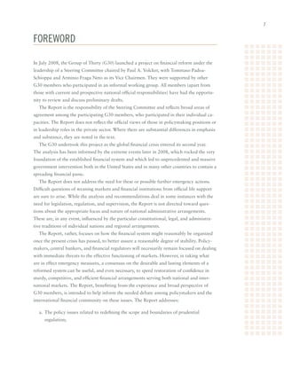 FoRewoRd

In	July	2008,	the	Group	of	Thirty	(G30)	launched	a	project	on	financial	reform	under	the	
leadership	of	a	Steering	Committee	chaired	by	Paul	A.	Volcker,	with	Tommaso	Padoa-
Schioppa	and	Arminio	Fraga	Neto	as	its	Vice	Chairmen.	They	were	supported	by	other	
G30	members	who	participated	in	an	informal	working	group.	All	members	(apart	from	
those	with	current	and	prospective	national	official	responsibilities)	have	had	the	opportu-
nity	to	review	and	discuss	preliminary	drafts.		
  The	Report	is	the	responsibility	of	the	Steering	Committee	and	reflects	broad	areas	of	
agreement	among	the	participating	G30	members,	who	participated	in	their	individual	ca-
pacities.	The	Report	does	not	reflect	the	official	views	of	those	in	policymaking	positions	or	
in	leadership	roles	in	the	private	sector.	Where	there	are	substantial	differences	in	emphasis	
and	substance,	they	are	noted	in	the	text.
  The	G30	undertook	this	project	as	the	global	financial	crisis	entered	its	second	year.	
The	analysis	has	been	informed	by	the	extreme	events	later	in	2008,	which	rocked	the	very	
foundation	of	the	established	financial	system	and	which	led	to	unprecedented	and	massive	
government	intervention	both	in	the	United	States	and	in	many	other	countries	to	contain	a	
spreading	financial	panic.
  The	Report	does	not	address	the	need	for	these	or	possible	further	emergency	actions.		
Difficult	questions	of	weaning	markets	and	financial	institutions	from	official	life	support	
are	sure	to	arise.	While	the	analysis	and	recommendations	deal	in	some	instances	with	the	
need	for	legislation,	regulation,	and	supervision,	the	Report	is	not	directed	toward	ques-
tions	about	the	appropriate	focus	and	nature	of	national	administrative	arrangements.	
These	are,	in	any	event,	influenced	by	the	particular	constitutional,	legal,	and	administra-
tive	traditions	of	individual	nations	and	regional	arrangements.
  The	Report,	rather,	focuses	on	how	the	financial	system	might	reasonably	be	organized	
once	the	present	crisis	has	passed,	to	better	assure	a	reasonable	degree	of	stability.	Policy-
makers,	central	bankers,	and	financial	regulators	will	necessarily	remain	focused	on	dealing	
with	immediate	threats	to	the	effective	functioning	of	markets.	However,	in	taking	what	
are	in	effect	emergency	measures,	a	consensus	on	the	desirable	and	lasting	elements	of	a	
reformed	system	can	be	useful,	and	even	necessary,	to	speed	restoration	of	confidence	in	
sturdy,	competitive,	and	efficient	financial	arrangements	serving	both	national	and	inter-
national	markets.	The	Report,	benefitting	from	the	experience	and	broad	perspective	of	
G30	members,	is	intended	to	help	inform	the	needed	debate	among	policymakers	and	the	
international	financial	community	on	these	issues.	The	Report	addresses:

  a.	 The	policy	issues	related	to	redefining	the	scope	and	boundaries	of	prudential		
     regulation;
 
