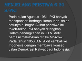 Menjelang Peistiwa G 30
S/PKI
Pada bulan Agustus 1951, PKI banyak
mensponsori berbagai kerusuhan, salah
satunya di bogor. Akibat peristiwa ini
tokoh-tokoh PKI banyak ditangkap.
Dalam penangkapan ini, D.N. Aidit
berhasil meloloskan diri ke Moscow.
Pada tahun 1953 D.N. Aidit kembali ke
Indonesia dengan membawa konsep
Jalan Demokrasi Rakyat bagi Indonesia.

 