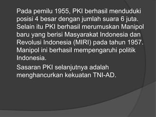 Pada pemilu 1955, PKI berhasil menduduki
posisi 4 besar dengan jumlah suara 6 juta.
Selain itu PKI berhasil merumuskan Manipol
baru yang berisi Masyarakat Indonesia dan
Revolusi Indonesia (MIRI) pada tahun 1957.
Manipol ini berhasil mempengaruhi politik
Indonesia.
Sasaran PKI selanjutnya adalah
menghancurkan kekuatan TNI-AD.

 