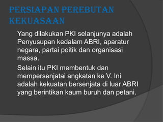 Persiapan Perebutan
Kekuasaan
Yang dilakukan PKI selanjunya adalah
Penyusupan kedalam ABRI, aparatur
negara, partai poitik dan organisasi
massa.
Selain itu PKI membentuk dan
mempersenjatai angkatan ke V. Ini
adalah kekuatan bersenjata di luar ABRI
yang berintikan kaum buruh dan petani.

 