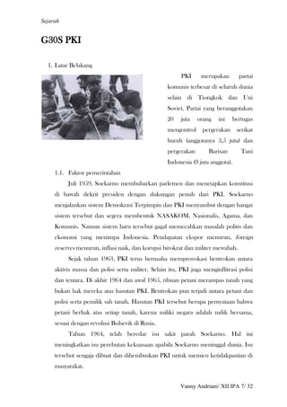 Sejarah


G30S PKI

  1. Latar Belakang
                                                         PKI     merupakan        partai
                                                   komunis terbesar di seluruh dunia
                                                   selain di Tiongkok dan Uni
                                                   Soviet. Partai yang beranggotakan
                                                   20    juta   orang   ini    bertugas
                                                   mengontrol     pergerakan     serikat
                                                   buruh (anggotanya 3,5 juta) dan
                                                   pergerakan       Barisan       Tani
                                                   Indonesia (9 juta anggota).
     1.1. Faktor pemerintahan
          Juli 1959, Soekarno membubarkan parlemen dan menetapkan konstitusi
     di bawah dekrit presiden dengan dukungan penuh dari PKI. Soekarno
     menjalankan sistem Demokrasi Terpimpin dan PKI menyambut dengan hangat
     sistem tersebut dan segera membentuk NASAKOM, Nasionalis, Agama, dan
     Komunis. Namun sistem baru tersebut gagal memecahkan masalah politis dan
     ekonomi yang menimpa Indonesia. Pendapatan ekspor menurun, foreign
     reserves menurun, inflasi naik, dan korupsi birokrat dan militer mewabah.
          Sejak tahun 1963, PKI terus berusaha memprovokasi bentrokan antara
     aktivis massa dan polisi serta militer. Selain itu, PKI juga menginflitrasi polisi
     dan tentara. Di akhir 1964 dan awal 1965, ribuan petani merampas tanah yang
     bukan hak mereka atas hasutan PKI. Bentrokan pun terjadi antara petani dan
     polisi serta pemilik sah tanah. Hasutan PKI tersebut berupa pernyataan bahwa
     petani berhak atas setiap tanah, karena miliki negara adalah milik bersama,
     sesuai dengan revolusi Bolsevik di Rusia.
          Tahun 1964, telah beredar isu sakit parah Soekarno. Hal ini
     meningkatkan isu perebutan kekuasaan apabila Soekarno meninggal dunia. Isu
     tersebut sengaja dibuat dan dihembuskan PKI untuk memicu ketidakpastian di
     masyarakat.


                                                         Vanny Andriani/ XII IPA 7/ 32
 