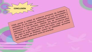 FODA permite el análisis de problemas precisando las fortalezas y
debilidades de una institución, relacionadas con sus oportunidades y
amenazas en el mercado. Las fortalezas y debilidades se refieren a la
organización y sus productos, mientras que las oportunidades y
amenazas por lo general, se consideran como factores externos sobre
las cuales la propia organización no tiene control. Luego es posible
tratar de explotar las fortalezas, superar las debilidades, aprovechar
oportunidades y defenderse contra las amenazas
CONCLUSIÓN
 