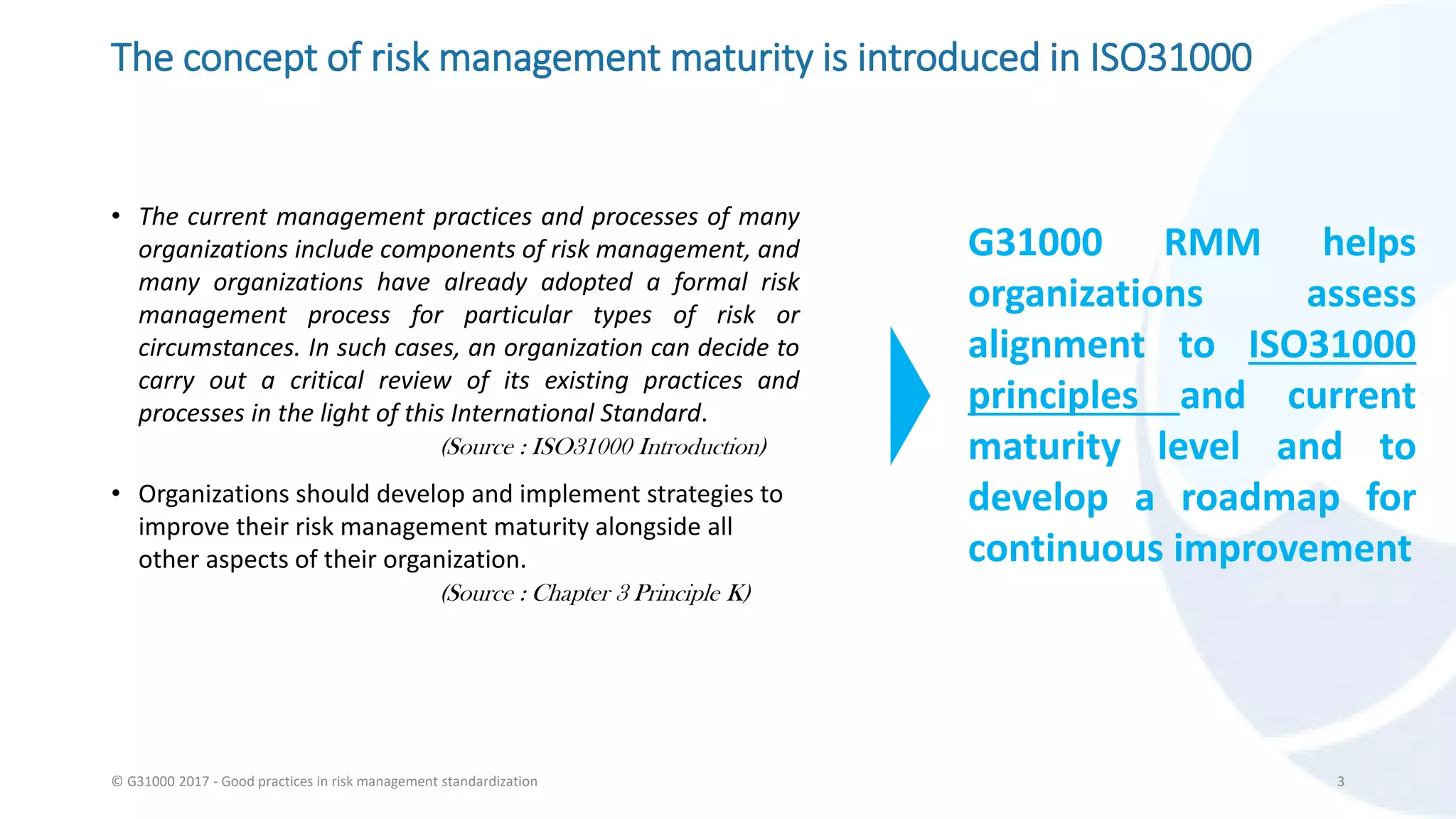 The concept of risk management maturity is introduced in ISO31000
• The current management practices and processes of many
organizations include components of risk management, and
many organizations have already adopted a formal risk
management process for particular types of risk or
circumstances. In such cases, an organization can decide to
carry out a critical review of its existing practices and
processes in the light of this International Standard.
(Source : ISO31000 Introduction)
• Organizations should develop and implement strategies to
improve their risk management maturity alongside all
other aspects of their organization.
(Source : Chapter 3 Principle K)
© G31000 2017 - Good practices in risk management standardization 3
G31000 RMM helps
organizations assess
alignment to ISO31000
principles and current
maturity level and to
develop a roadmap for
continuous improvement
 
