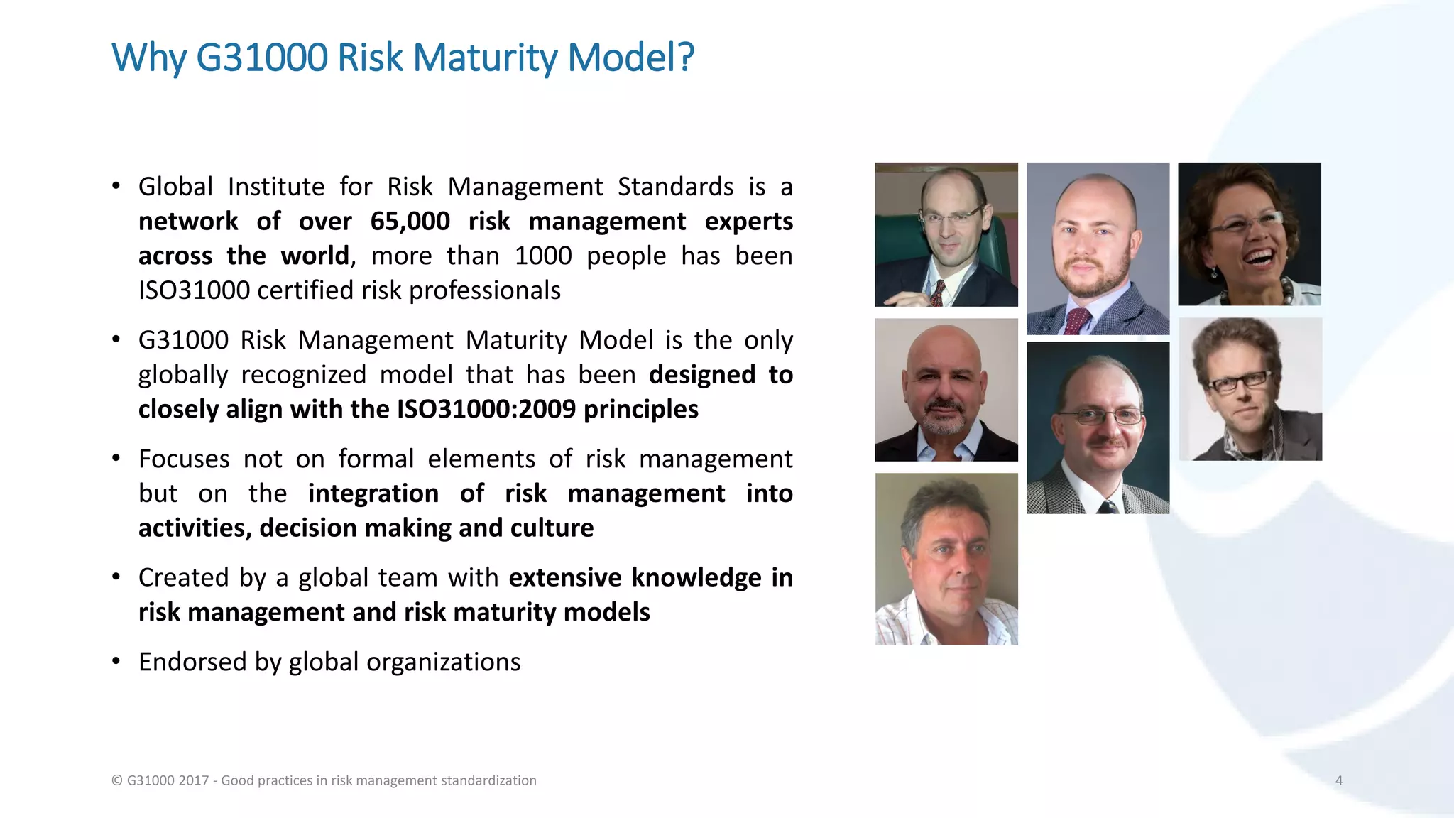 Why G31000 Risk Maturity Model?
• Global Institute for Risk Management Standards is a
network of over 65,000 risk management experts
across the world, more than 1000 people has been
ISO31000 certified risk professionals
• G31000 Risk Management Maturity Model is the only
globally recognized model that has been designed to
closely align with the ISO31000:2009 principles
• Focuses not on formal elements of risk management
but on the integration of risk management into
activities, decision making and culture
• Created by a global team with extensive knowledge in
risk management and risk maturity models
• Endorsed by global organizations
© G31000 2017 - Good practices in risk management standardization 4
 