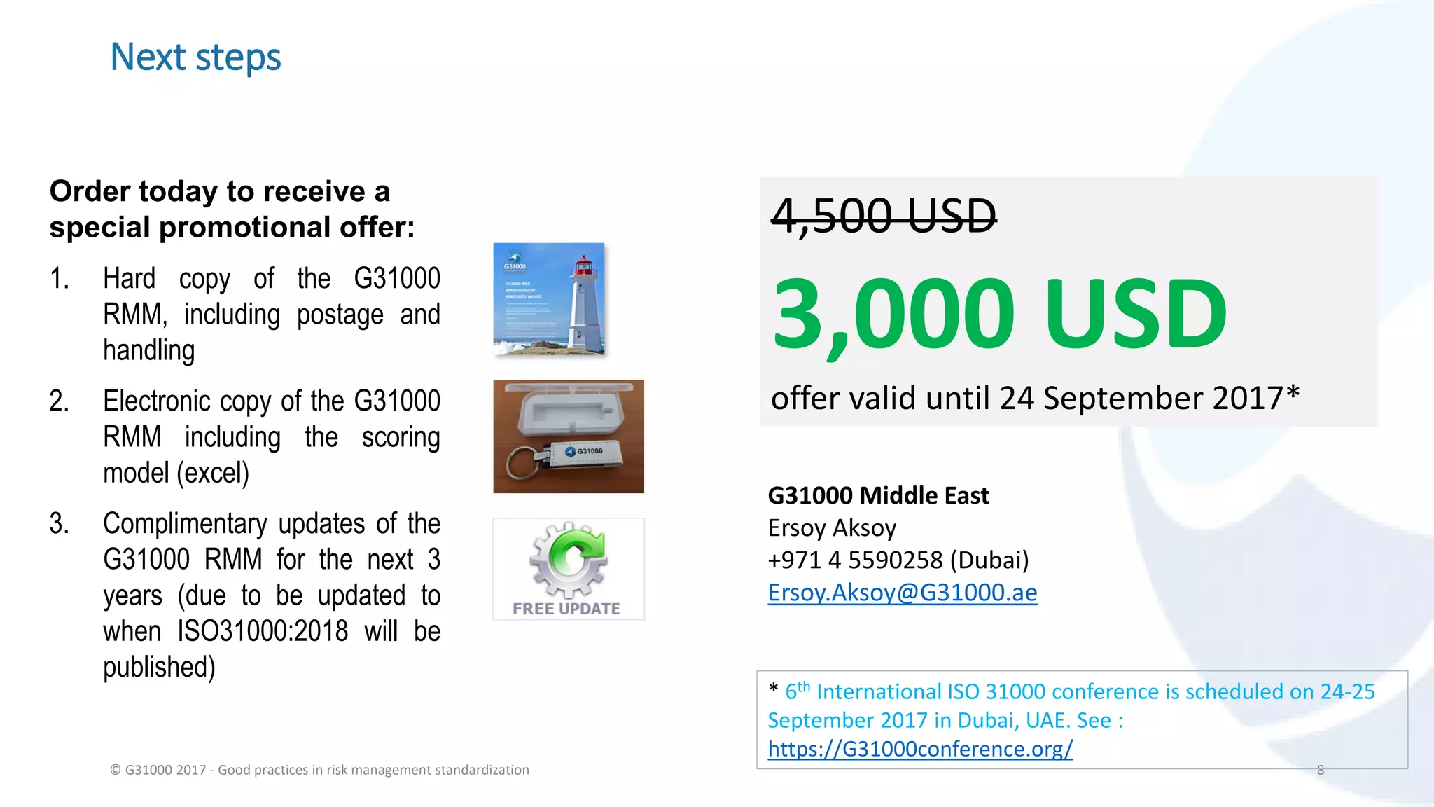 Next steps
Order today to receive a
special promotional offer:
1. Hard copy of the G31000
RMM, including postage and
handling
2. Electronic copy of the G31000
RMM including the scoring
model (excel)
3. Complimentary updates of the
G31000 RMM for the next 3
years (due to be updated to
when ISO31000:2018 will be
published)
© G31000 2017 - Good practices in risk management standardization 8
4,500 USD
3,000 USD
offer valid until 24 September 2017*
G31000 Middle East
Ersoy Aksoy
+971 4 5590258 (Dubai)
Ersoy.Aksoy@G31000.ae
* 6th International ISO 31000 conference is scheduled on 24-25
September 2017 in Dubai, UAE. See :
https://G31000conference.org/
 