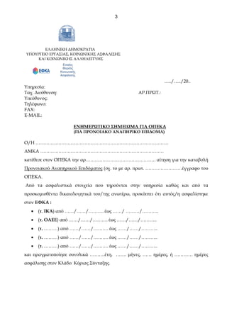 3
ΕΛΛΗΝΙΚΗ ΔΗΜΟΚΡΑΤΙΑ
ΥΠΟΥΡΓΕΙΟ ΕΡΓΑΣΙΑΣ, ΚΟΙΝΩΝΙΚΗΣ ΑΣΦΑΛΙΣΗΣ
ΚΑΙ ΚΟΙΝΩΝΙΚΗΣ ΑΛΛΗΛΕΓΓΥΗΣ
``````` …../…../20..
Ενιαίος
Φορέας
Κοινωνικής
Ασφάλισης
Υπηρεσία:
Ταχ. Διεύθυνση: ΑΡ.ΠΡΩΤ.:
Υπεύθυνος:
Τηλέφωνο:
FAX:
E-MAIL:
ΕΝΗΜΕΡΩΤΙΚΟ ΣΗΜΕΙΩΜΑ ΓΙΑ ΟΠΕΚΑ
(ΓΙΑ ΠΡΟΝΟΙΑΚΟ ΑΝΑΠΗΡΙΚΟ ΕΠΙΔΟΜΑ)
Ο/Η ……………………………………………………………………………
ΑΜΚΑ ………………………………………………………………………
κατέθεσε στον ΟΠΕΚΑ την αρ………………………………………. αίτηση για την καταβολή
Προνοιακού Αναπηρικού Επιδόματος (σχ. το με αρ. πρωτ. ……………………έγγραφο του
ΟΠΕΚΑ.
Από τα ασφαλιστικά στοιχεία που τηρούνται στην υπηρεσία καθώς και από τα
προσκομισθέντα δικαιολογητικά του/της ανωτέρω, προκύπτει ότι αυτός/η ασφαλίστηκε
στον ΕΦΚΑ :
• (τ. ΙΚΑ) από ……/……/………. έως ……/ ………/………..
• (τ. ΟΑΕΕ) από ……/……/………. έως ……/……/………..
• (τ. ………) από ……/……/………. έως ……/……/………..
• (τ. ………) από ……/……/………. έως ……/……/………..
• (τ. ………) από ……/……/………. έως ……/……/………..
και πραγματοποίησε συνολικά ……….έτη, ……. μήνες, …… ημέρες, ή ………… ημέρες
ασφάλισης στον Κλάδο Κύριας Σύνταξης.
 