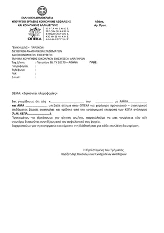   
             ΕΛΛΗΝΙΚΗ ΔΗΜΟΚΡΑΤΙΑ 
ΥΠΟΥΡΓΕΙΟ ΕΡΓΑΣΙΑΣ ΚΟΙΝΩΝΙΚΗΣ ΑΣΦΑΛΙΣΗΣ                                   Αθήνα,   
         ΚΑΙ ΚΟΙΝΩΝΙΚΗΣ ΑΛΛΗΛΕΓΓΥΗΣ                                                     Αρ. Πρωτ.    
                                                                             
Α 
 
 
 
ΓΕΝΙΚΗ Δ/ΝΣΗ  ΠΑΡΟΧΩΝ                                                                                                
ΔΙΕΥΘΥΝΣΗ ΑΝΑΠΗΡΙΚΩΝ ΕΠΙΔΟΜΑΤΩΝ  
ΚΑΙ ΟΙΚΟΝΟΜΙΚΩΝ  ΕΝΙΣΧΥΣΕΩΝ 
ΤΜΗΜΑ ΧΟΡΗΓΗΣΗΣ ΟΙΚΟΝ/ΚΩΝ ΕΝΙΣΧΥΣΕΩΝ ΑΝΑΠΗΡΩΝ      
Ταχ.Δ/νση    : Πατησίων 30, ΤΚ 10170 – ΑΘΗΝΑ                 ΠΡΟΣ:      
Πληροφορίες  :                                                                    
Τηλέφωνο      :  
FAX  :  
E‐mail  :   
 
 
 
ΘΕΜΑ: «Ζητούνται πληροφορίες»  
 
Σας  γνωρίζουμε  ότι  ο/η    κ……………………………………..  του      …………………..  με  ΑΜΚΑ…………………….                     
και ΑΜΑ ………………………. υπέβαλε αίτημα στον ΟΠΕΚΑ για χορήγηση προνοιακού – αναπηρικού 
επιδόματος  βαριάς  αναπηρίας  και  κρίθηκε  από  την  υγειονομική  επιτροπή  των  ΚΕΠΑ  ανάπηρος 
(Α.Μ. ΚΕΠΑ……………………….). 
Προκειμένου  να  εξετάσουμε  την  αίτησή  του/της,  παρακαλούμε  να  μας  γνωρίσετε  εάν  ο/η  
ανωτέρω δικαιούται συντάξεως από τον ασφαλιστικό σας φορέα. 
Ευχαριστούμε για τη συνεργασία και είμαστε στη διάθεσή σας για κάθε επιπλέον διευκρίνιση.  
 
 
      
 
 
           Η Προϊσταμένη του Τμήματος  
                                                             Χορήγησης Οικονομικών Ενισχύσεων Αναπήρων 
  
 
                                                                                                        
 