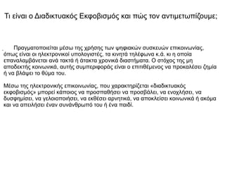 . Πραγματοποιείται μέσω της χρήσης των ψηφιακών συσκευών επικοινωνίας,
όπως είναι οι ηλεκτρονικοί υπολογιστές, τα κινητά τηλέφωνα κ.ά. κι η οποία
επαναλαμβάνεται ανά τακτά ή άτακτα χρονικά διαστήματα. Ο στόχος της μη
αποδεκτής κοινωνικά, αυτής συμπεριφοράς είναι ο επιτιθέμενος να προκαλέσει ζημία
ή να βλάψει το θύμα του.
Μέσω της ηλεκτρονικής επικοινωνίας, που χαρακτηρίζεται «διαδικτυακός
εκφοβισμός» μπορεί κάποιος να προσπαθήσει να προσβάλει, να ενοχλήσει, να
δυσφημίσει, να γελοιοποιήσει, να εκθέσει αρνητικά, να αποκλείσει κοινωνικά ή ακόμα
και να απειλήσει έναν συνάνθρωπό του ή ένα παιδί.
Τι είναι ο Διαδικτυακός Εκφοβισμός και πώς τον αντιμετωπίζουμε;
 