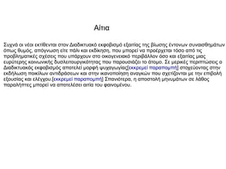 Συχνά οι νέοι εκτίθενται στον Διαδικτυακό εκφοβισμό εξαιτίας της βίωσης έντονων συναισθημάτων
όπως θυμός, απόγνωση είτε πάλι και εκδίκηση, που μπορεί να προέρχεται τόσο από τις
προβληματικές σχέσεις που υπάρχουν στο οικογενειακό περιβάλλον όσο και εξαιτίας μιας
ευρύτερης κοινωνικής δυσλειτουργικότητας που παρουσιάζει το άτομο. Σε μερικές περιπτώσεις ο
Διαδικτυακός εκφοβισμός αποτελεί μορφή ψυχαγωγίας[εκκρεμεί παραπομπή] στοχεύοντας στην
εκδήλωση ποικίλων αντιδράσεων και στην ικανοποίηση αναγκών που σχετίζονται με την επιβολή
εξουσίας και ελέγχου.[εκκρεμεί παραπομπή] Σπανιότερα, η αποστολή μηνυμάτων σε λάθος
παραλήπτες μπορεί να αποτελέσει αιτία του φαινομένου.
Αίτια
 