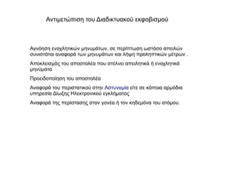 Αγνόηση ενοχλητικών μηνυμάτων, σε περίπτωση ωστόσο απειλών
συνιστάται αναφορά των μηνυμάτων και λήψη προληπτικών μέτρων .
Αποκλεισμός του αποστολέα που στέλνει απειλητικά ή ενοχλητικά
μηνύματα
Προειδοποίηση του αποστολέα
Αναφορά του περιστατικού στην Αστυνομία είτε σε κάποια αρμόδια
υπηρεσία Δίωξης Ηλεκτρονικού εγκλήματος
Αναφορά της περίστασης στον γονέα ή τον κηδεμόνα του ατόμου.
Αντιμετώπιση του Διαδικτυακού εκφοβισμού
 