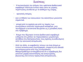 • Η αυτοεκτίμηση του ατόμου που υφίσταται Διαδικτυακό
εκφοβισμό πλήττεται έντονα τόσο ώστε σε μερικές
περιπτώσεις συνδέεται με το αίσθημα της ενοχής.
• αρνητικές σκέψεις
• και η επίδοση των κοινωνικών του ικανοτήτων μειώνεται
σημαντικά.
• αποχή από το σχολείο και από τις παρέες των
συνομηλίκων αποτελεί προσωρινό καταφύγιο, ενώ
ταυτόχρονα η αυτοκτονία θεωρείται ως η μοναδική λύση
στο πρόβλημα.
• Άτομα που δέχτηκαν έντονα Διαδικτυακό εκφοβισμό
ενδέχεται στο μέλλον να παρουσιάσουν μεγαλύτερη
αστάθεια στις διαπροσωπικές τους σχέσεις συνοδευόμενη
από την κοινωνική απομόνωση.
• Από την άλλη, οι εκφοβιστές τείνουν να είναι άτομα με
έντονη αντικοινωνική συμπεριφορά, επιρρεπή στο αλκοόλ
και απομονωμένα από τους συνομηλίκους.
Μακροπρόθεσμα αντιλαμβάνονται ότι ο εκφοβισμός δεν
αποτελεί μορφή ικανοποίησης και αναγνώρισης,
βιώνοντας έτσι έντονη προσωπική απογοήτευση.
Συνέπειες
 