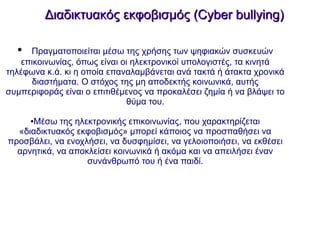 Διαδικτυακός εκφοβισμός (Cyber bullying)Διαδικτυακός εκφοβισμός (Cyber bullying)
● Πραγματοποιείται μέσω της χρήσης των ψηφιακών συσκευών
επικοινωνίας, όπως είναι οι ηλεκτρονικοί υπολογιστές, τα κινητά
τηλέφωνα κ.ά. κι η οποία επαναλαμβάνεται ανά τακτά ή άτακτα χρονικά
διαστήματα. Ο στόχος της μη αποδεκτής κοινωνικά, αυτής
συμπεριφοράς είναι ο επιτιθέμενος να προκαλέσει ζημία ή να βλάψει το
θύμα του.
●Μέσω της ηλεκτρονικής επικοινωνίας, που χαρακτηρίζεται
«διαδικτυακός εκφοβισμός» μπορεί κάποιος να προσπαθήσει να
προσβάλει, να ενοχλήσει, να δυσφημίσει, να γελοιοποιήσει, να εκθέσει
αρνητικά, να αποκλείσει κοινωνικά ή ακόμα και να απειλήσει έναν
συνάνθρωπό του ή ένα παιδί.
 
