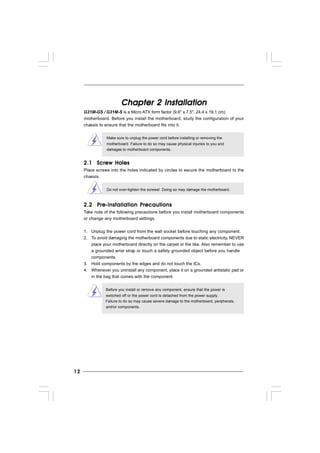 1212121212
Chapter 2 InstallationChapter 2 InstallationChapter 2 InstallationChapter 2 InstallationChapter 2 Installation
G31M-GS / G31M-S is a Micro ATX form factor (9.6" x 7.5", 24.4 x 19.1 cm)
motherboard. Before you install the motherboard, study the configuration of your
chassis to ensure that the motherboard fits into it.
Make sure to unplug the power cord before installing or removing the
motherboard. Failure to do so may cause physical injuries to you and
damages to motherboard components.
2.1 Screw Holes2.1 Screw Holes2.1 Screw Holes2.1 Screw Holes2.1 Screw Holes
Place screws into the holes indicated by circles to secure the motherboard to the
chassis.
Do not over-tighten the screws! Doing so may damage the motherboard.
2.2 Pre-installation Precautions2.2 Pre-installation Precautions2.2 Pre-installation Precautions2.2 Pre-installation Precautions2.2 Pre-installation Precautions
Take note of the following precautions before you install motherboard components
or change any motherboard settings.
1. Unplug the power cord from the wall socket before touching any component.
2. To avoid damaging the motherboard components due to static electricity, NEVER
place your motherboard directly on the carpet or the like. Also remember to use
a grounded wrist strap or touch a safety grounded object before you handle
components.
3. Hold components by the edges and do not touch the ICs.
4. Whenever you uninstall any component, place it on a grounded antistatic pad or
in the bag that comes with the component.
Before you install or remove any component, ensure that the power is
switched off or the power cord is detached from the power supply.
Failure to do so may cause severe damage to the motherboard, peripherals,
and/or components.
 