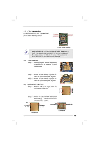 1313131313
Lift Lever Up to 90°
CPU Marked Corner
Socket Marked Corner
2.3 CPU Installation2.3 CPU Installation2.3 CPU Installation2.3 CPU Installation2.3 CPU Installation
For the installation of Intel 775-LAND CPU,
please follow the steps below.
Before you insert the 775-LAND CPU into the socket, please check if
the CPU surface is unclean or if there is any bent pin on the socket.
Do not force to insert the CPU into the socket if above situation is
found. Otherwise, the CPU will be seriously damaged.
Step 1. Open the socket:
Step 1-1. Disengaging the lever by depressing
down and out on the hook to clear
retention tab.
Step 1-2. Rotate the load lever to fully open po-
sition at approximately 135 degrees.
Step 1-3. Rotate the load plate to fully open po-
sition at approximately 100 degrees.
Step 2. Insert the 775-LAND CPU:
Step 2-1. Hold the CPU by the edges where are
marked with black lines.
Step 2-2. Orient the CPU with IHS (Integrated
Heat Sink) up. Locate Pin1 and the two
orientation key notches.
775-Pin Socket Overview
blackline
blackline
775-PinSocket
Pin1
alignment key alignment key
Pin1
orientation
key notch
orientation
key notch
775-LAND CPU
 