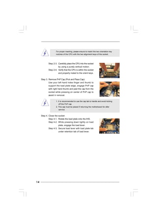 1414141414
For proper inserting, please ensure to match the two orientation key
notches of the CPU with the two alignment keys of the socket.
Step 2-3. Carefully place the CPU into the socket
by using a purely vertical motion.
Step 2-4. Verify that the CPU is within the socket
and properly mated to the orient keys.
Step 3. Remove PnP Cap (Pick and Place Cap):
Use your left hand index finger and thumb to
support the load plate edge, engage PnP cap
with right hand thumb and peel the cap from the
socket while pressing on center of PnP cap to
assist in removal.
1. It is recommended to use the cap tab to handle and avoid kicking
off the PnP cap.
2. This cap must be placed if returning the motherboard for after
service.
Step 4. Close the socket:
Step 4-1. Rotate the load plate onto the IHS.
Step 4-2. While pressing down lightly on load
plate, engage the load lever.
Step 4-3. Secure load lever with load plate tab
under retention tab of load lever.
 