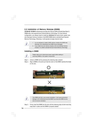 1616161616
2.5 Installation of Memor2.5 Installation of Memor2.5 Installation of Memor2.5 Installation of Memor2.5 Installation of Memory Modules (DIMM)y Modules (DIMM)y Modules (DIMM)y Modules (DIMM)y Modules (DIMM)
G31M-GS / G31M-S motherboard provides two 240-pin DDR2 (Double Data Rate 2)
DIMM slots, and supports Dual Channel Memory Technology. For dual channel
configuration, you always need to install two identical (the same brand, speed, size
and chip-type) memory modules in the DDR2 DIMM slots to activate Dual Channel
Memory Technology. Otherwise, it will operate at single channel mode.
1. It is not allowed to install a DDR memory module into DDR2 slot;
otherwise, this motherboard and DIMM may be damaged.
2. If you install only one memory module or two non-identical memory
modules, it is unable to activate the Dual Channel Memory Technology.
Installing a DIMMInstalling a DIMMInstalling a DIMMInstalling a DIMMInstalling a DIMM
Please make sure to disconnect power supply before adding or
removing DIMMs or the system components.
Step 1. Unlock a DIMM slot by pressing the retaining clips outward.
Step 2. Align a DIMM on the slot such that the notch on the DIMM matches the break
on the slot.
The DIMM only fits in one correct orientation. It will cause permanent
damage to the motherboard and the DIMM if you force the DIMM into the
slot at incorrect orientation.
Step 3. Firmly insert the DIMM into the slot until the retaining clips at both ends fully
snap back in place and the DIMM is properly seated.
notch
break
notch
break
 