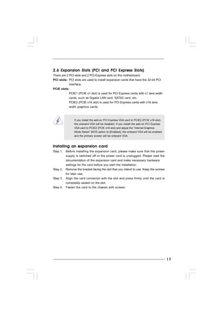 1717171717
2.6 Expansion Slots (PCI and PCI Express Slots)2.6 Expansion Slots (PCI and PCI Express Slots)2.6 Expansion Slots (PCI and PCI Express Slots)2.6 Expansion Slots (PCI and PCI Express Slots)2.6 Expansion Slots (PCI and PCI Express Slots)
There are 2 PCI slots and 2 PCI Express slots on this motherboard.
PCI slots: PCI slots are used to install expansion cards that have the 32-bit PCI
interface.
PCIE slots:
PCIE1 (PCIE x1 slot) is used for PCI Express cards with x1 lane width
cards, such as Gigabit LAN card, SATA2 card, etc.
PCIE2 (PCIE x16 slot) is used for PCI Express cards with x16 lane
width graphics cards.
If you install the add-on PCI Express VGA card to PCIE2 (PCIE x16 slot),
the onboard VGA will be disabled. If you install the add-on PCI Express
VGA card to PCIE2 (PCIE x16 slot) and adjust the “Internal Graphics
Mode Select” BIOS option to [Enabled], the onboard VGA will be enabled,
and the primary screen will be onboard VGA.
Installing an expansion cardInstalling an expansion cardInstalling an expansion cardInstalling an expansion cardInstalling an expansion card
Step 1. Before installing the expansion card, please make sure that the power
supply is switched off or the power cord is unplugged. Please read the
documentation of the expansion card and make necessary hardware
settings for the card before you start the installation.
Step 2. Remove the bracket facing the slot that you intend to use. Keep the screws
for later use.
Step 3. Align the card connector with the slot and press firmly until the card is
completely seated on the slot.
Step 4. Fasten the card to the chassis with screws.
 