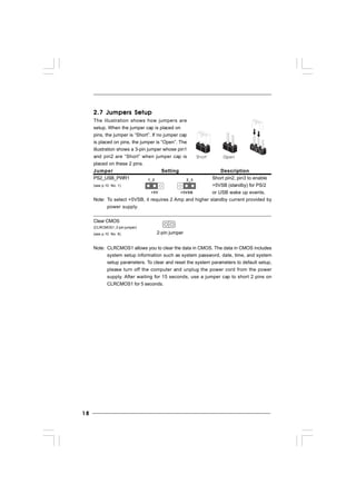 1818181818
2.7 Jumpers Setup2.7 Jumpers Setup2.7 Jumpers Setup2.7 Jumpers Setup2.7 Jumpers Setup
The illustration shows how jumpers are
setup. When the jumper cap is placed on
pins, the jumper is “Short”. If no jumper cap
is placed on pins, the jumper is “Open”. The
illustration shows a 3-pin jumper whose pin1
and pin2 are “Short” when jumper cap is
placed on these 2 pins.
Jumper Setting Description
PS2_USB_PWR1 Short pin2, pin3 to enable
(see p.10 No. 1) +5VSB (standby) for PS/2
or USB wake up events.
Note: To select +5VSB, it requires 2 Amp and higher standby current provided by
power supply.
Clear CMOS
(CLRCMOS1, 2-pin jumper)
(see p.10 No. 8)
Note: CLRCMOS1 allows you to clear the data in CMOS. The data in CMOS includes
system setup information such as system password, date, time, and system
setup parameters. To clear and reset the system parameters to default setup,
please turn off the computer and unplug the power cord from the power
supply. After waiting for 15 seconds, use a jumper cap to short 2 pins on
CLRCMOS1 for 5 seconds.
+5V
1_2
+5VSB
2_3
2-pin jumper
 