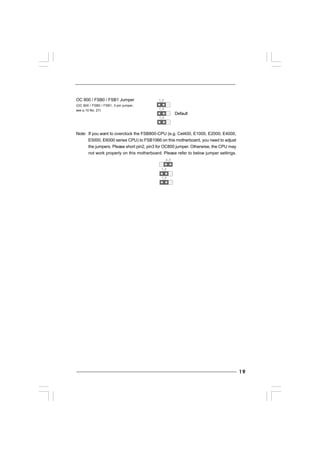 1919191919
OC 800 / FSB0 / FSB1 Jumper
(OC 800 / FSB0 / FSB1, 3-pin jumper,
see p.10 No. 27)
Note: If you want to overclock the FSB800-CPU (e.g. Cel400, E1000, E2000, E4000,
E5000, E6000 series CPU) to FSB1066 on this motherboard, you need to adjust
the jumpers. Please short pin2, pin3 for OC800 jumper. Otherwise, the CPU may
not work properly on this motherboard. Please refer to below jumper settings.
1_2
1_2
1_2
1_2
1_2
2_3
Default
 