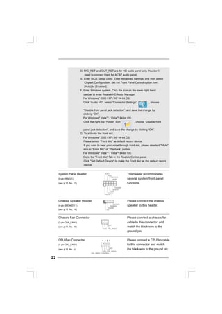 2222222222
+5V
DUMMY
DUMMY
SPEAKER
1
GND
PWRBTN#
PLED-
PLED+
DUMMY
RESET#
GND
HDLED+
HDLED-
1
System Panel Header This header accommodates
(9-pin PANEL1) several system front panel
(see p.10 No. 17) functions.
Chassis Speaker Header Please connect the chassis
(4-pin SPEAKER 1) speaker to this header.
(see p.10 No. 14)
Chassis Fan Connector Please connect a chassis fan
(3-pin CHA_FAN1) cable to this connector and
(see p.10 No. 19) match the black wire to the
ground pin.
CPU Fan Connector Please connect a CPU fan cable
(4-pin CPU_FAN1) to this connector and match
(see p.10 No. 4) the black wire to the ground pin.
GND
+12V
CHA_FAN_SPEED
D. MIC_RET and OUT_RET are for HD audio panel only. You don’t
need to connect them for AC’97 audio panel.
E. Enter BIOS Setup Utility. Enter Advanced Settings, and then select
Chipset Configuration. Set the Front Panel Control option from
[Auto] to [Enabled].
F. Enter Windows system. Click the icon on the lower right hand
taskbar to enter Realtek HD Audio Manager.
For Windows®
2000 / XP / XP 64-bit OS:
Click “Audio I/O”, select “Connector Settings” , choose
“Disable front panel jack detection”, and save the change by
clicking “OK”.
For Windows®
VistaTM
/ VistaTM
64-bit OS:
Click the right-top “Folder” icon , choose “Disable front
panel jack detection”, and save the change by clicking “OK”.
G. To activate the front mic.
For Windows®
2000 / XP / XP 64-bit OS:
Please select “Front Mic” as default record device.
If you want to hear your voice through front mic, please deselect "Mute"
icon in “Front Mic” of “Playback” portion.
For Windows®
VistaTM
/ VistaTM
64-bit OS:
Go to the "Front Mic" Tab in the Realtek Control panel.
Click "Set Default Device" to make the Front Mic as the default record
device.
GND
+12V
CPU_FAN_SPEED
FAN_SPEED_CONTROL
4 3 2 1
 