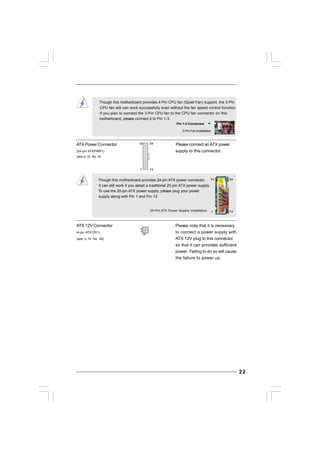 2323232323
20-Pin ATX Power Supply Installation
Though this motherboard provides 4-Pin CPU fan (Quiet Fan) support, the 3-Pin
CPU fan still can work successfully even without the fan speed control function.
If you plan to connect the 3-Pin CPU fan to the CPU fan connector on this
motherboard, please connect it to Pin 1-3.
3-Pin Fan Installation
Pin 1-3 Connected
ATX 12V Connector Please note that it is necessary
(4-pin ATX12V1) to connect a power supply with
(see p.10 No. 28) ATX 12V plug to this connector
so that it can provides sufficient
power. Failing to do so will cause
the failure to power up.
ATX Power Connector Please connect an ATX power
(24-pin ATXPWR1) supply to this connector.
(see p.10 No. 6)
Though this motherboard provides 24-pin ATX power connector,
it can still work if you adopt a traditional 20-pin ATX power supply.
To use the 20-pin ATX power supply, please plug your power
supply along with Pin 1 and Pin 13.
12
1
24
13
12
1
24
13
 