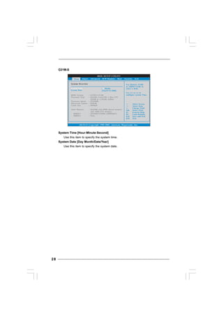 2828282828
G31M-S
System Time [Hour:Minute:Second]
Use this item to specify the system time.
System Date [Day Month/Date/Year]
Use this item to specify the system date.
BIOS SETUP UTILITY
Main Smart H/W Monitor Boot Security ExitAdvanced
System Overview
System Time
System Date
[ :00:09]
[Thu 07/31/2008]
Use [Enter], [TAB]
or [SHIFT-TAB] to
select a field.
Use [+] or [-] to
configure system Time.
Select Screen
Select Item
+- Change Field
Tab Select Field
F1 General Help
F9 Load Defaults
F10 Save and Exit
ESC Exit
v02.54 (C) Copyright 1985-2005, American Megatrends, Inc.
14
BIOS Version
Processor Type
Processor Speed
Microcode Update
Cache Size
Total Memory
DDRII 1
DDRII 2
: G31M-S P1.00
: Intel(R) Core(TM) 2 Duo CPU
E6540 @ 2.33GHz (64bit)
: 2333MHz
: 6FB/B6
: 4096KB
: 1024MB with 8MB shared memory
and 1MB GTT memory
: 1024MB/333MHz (DDRII667)
: None
 